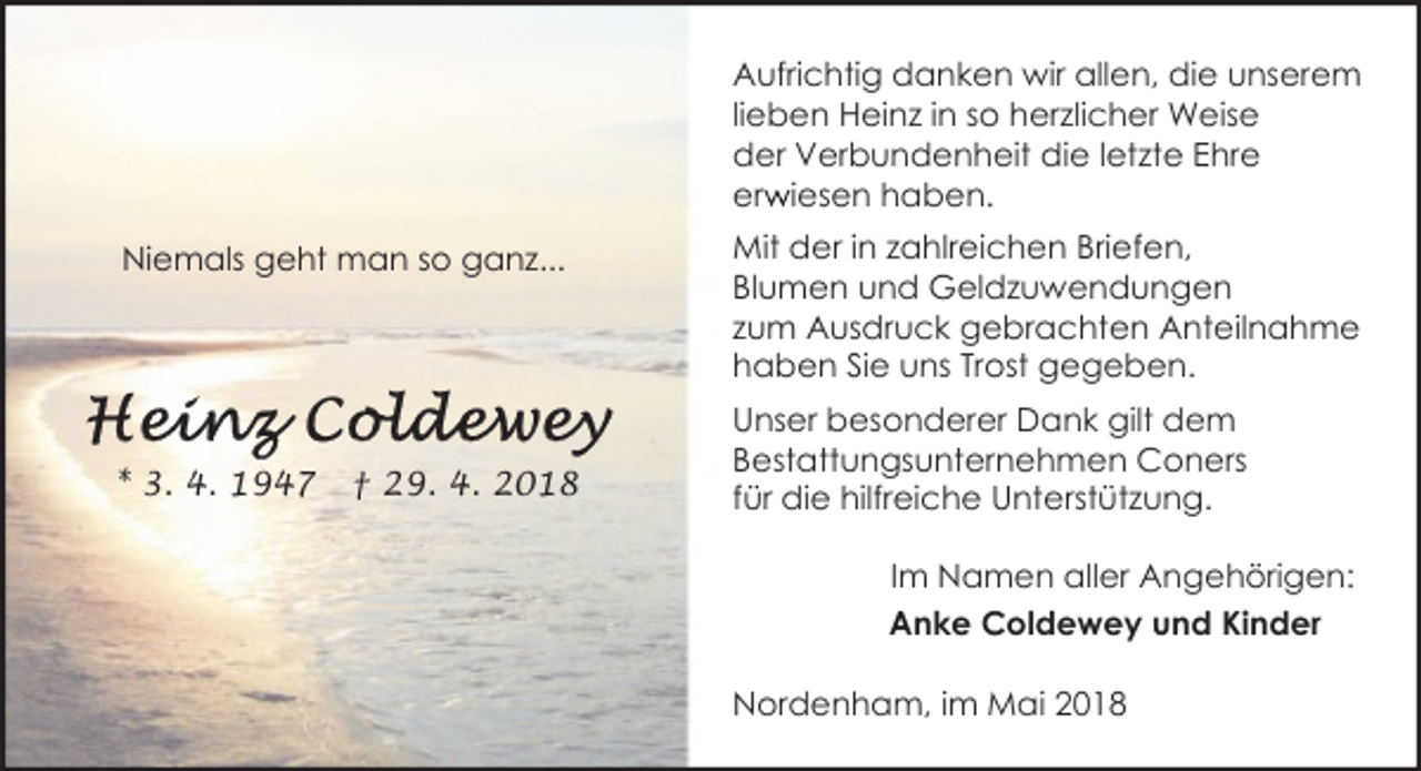 <p>Aufrichtig danken wir allen, die unserem<br />lieben Heinz in so herzlicher Weise<br />der Verbundenheit die letzte Ehre<br />erw<br />r iesen haben.<br />Niemals geht man so ganz...</p><p>* 3. 4. 1947</p><p>† 29. 4. 2018</p><p>Mit der in zahlreichen Briefen,<br />Blumen und Geldzuwendungen<br />zum Ausdruck gebrachten Anteilnahme<br />haben Sie uns Trost gegeben.<br />Unser besonderer Dank gilt dem<br />Bestattungsunternehmen Coners<br />für die hilfreiche Unterstützung.<br />Im Namen aller Angehörigen:<br />Anke Coldewey und Kinder<br />Nordenham, im Mai 2018</p>