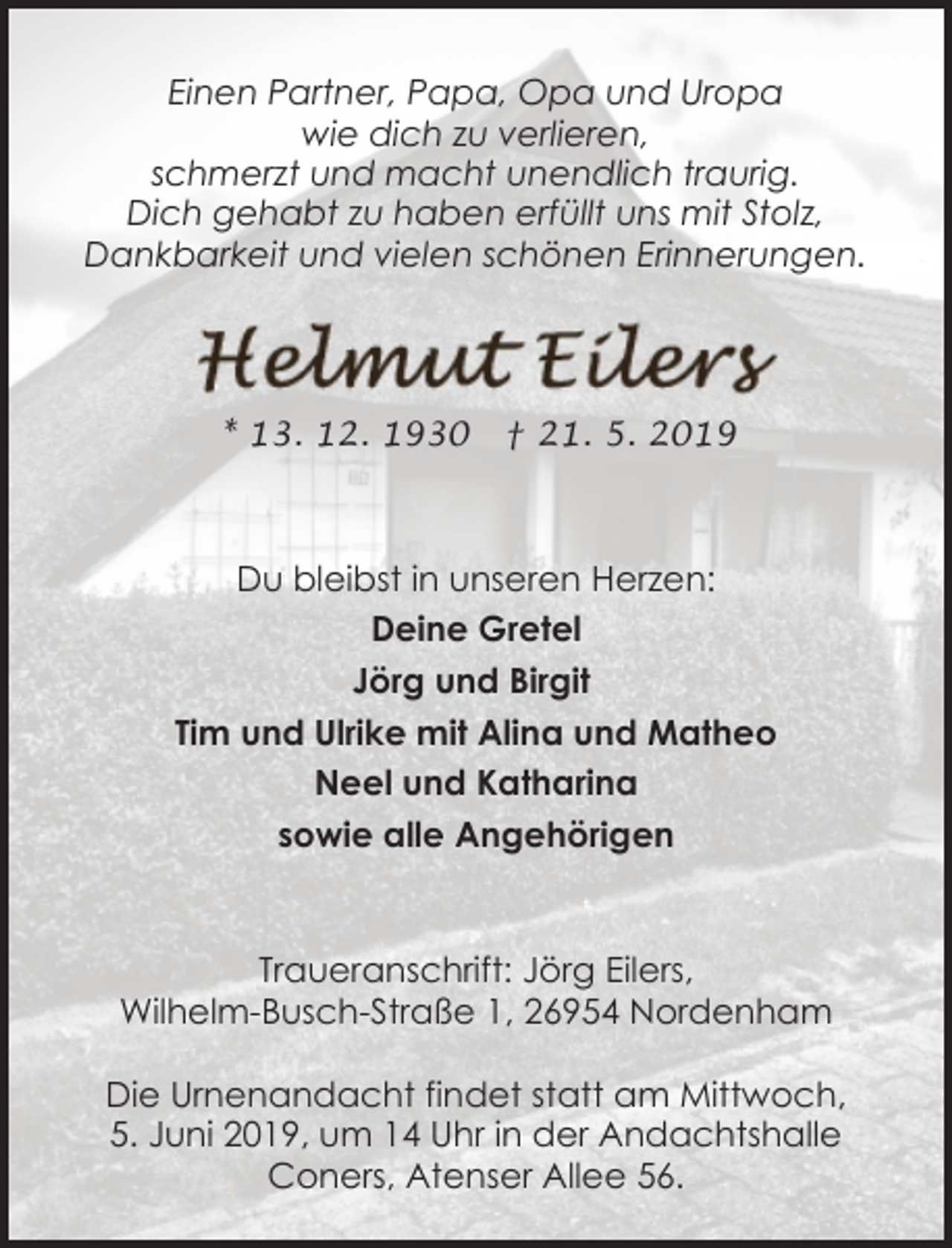 <p>Einen Partner, Papa, Opa und Uropa<br />wie dich zu verlieren,<br />schmerzt und macht unendlich traurig.<br />Dich gehabt zu haben erfüllt uns mit Stolz,<br />Dankbarkeit und vielen schönen Erinnerungen.</p><p>* 13. 12. 1930</p><p>† 21. 5. 2019</p><p>Du bleibst in unseren Herzen:<br />Deine Gretel<br />Jörg und Birgit<br />Tim und Ulrike mit Alina und Matheo<br />Neel und Katharina<br />sowie alle Angehörigen</p><p>Traueranschrift: Jörg Eilers,<br />Wilhelm-Busch-Straße 1, 26954 Nordenham<br />Die Urnenandacht findet statt am Mittwoch,<br />5. Juni 2019, um 14 Uhr in der Andachtshalle<br />Coners, Atenser Allee 56.</p>