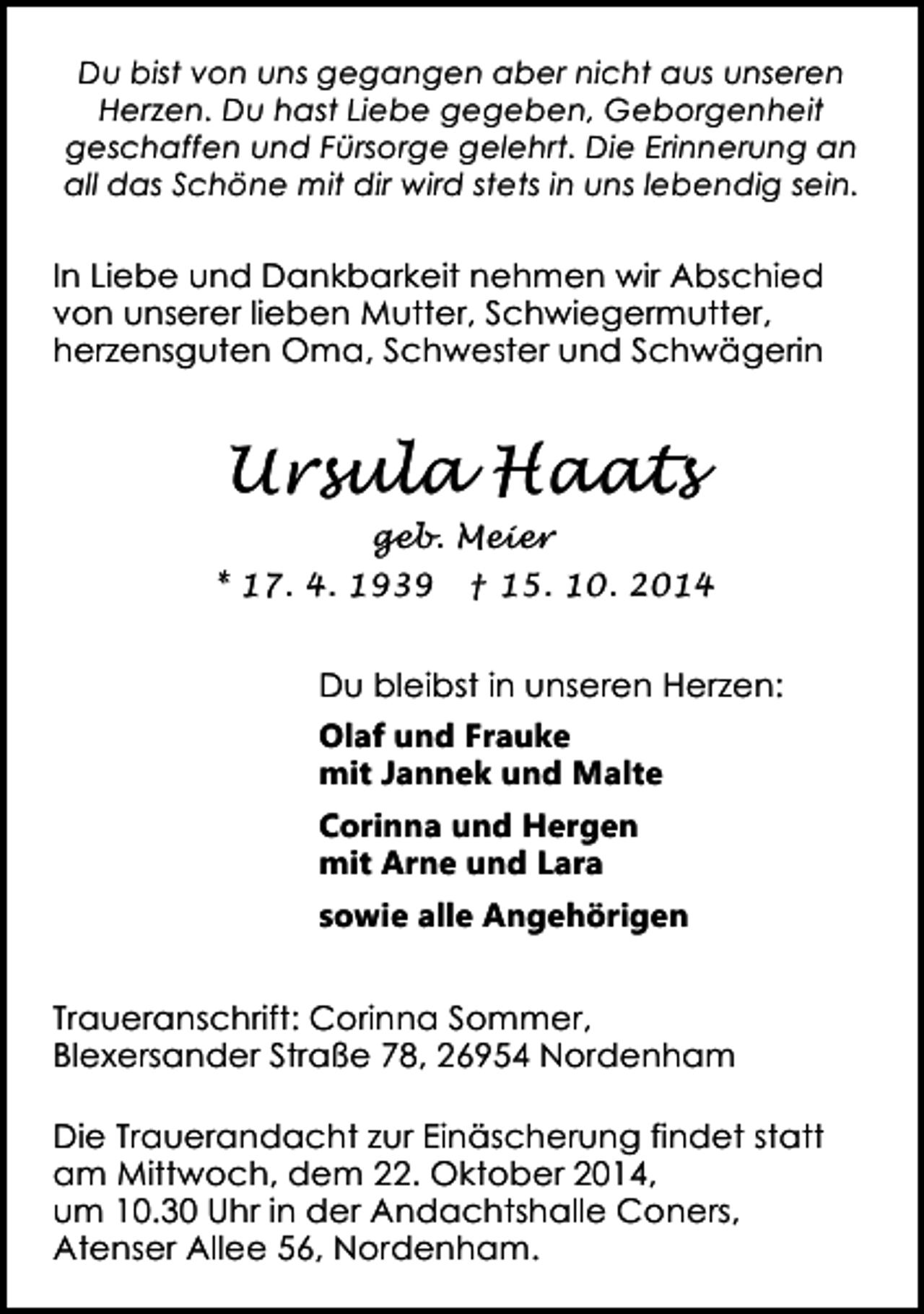 <p>Du bist von uns gegangen aber nicht aus unseren<br />Herzen. Du hast Liebe gegeben, Geborgenheit<br />geschaffen und Fürsorge gelehrt. Die Erinnerung an<br />all das Schöne mit dir wird stets in uns lebendig sein.</p><p>In Liebe und Dankbarkeit nehmen wir Abschied<br />von unserer lieben Mutter, Schwiegermutter,<br />herzensguten Oma, Schwester und Schwägerin</p><p>Ursula Haats<br />geb. Meier<br />* 17. 4. 1939 † 15. 10. 2014</p><p>Du bleibst in unseren Herzen:<br />Olaf und Frauke<br />mit Jannek und Malte<br />Corinna und Hergen<br />mit Arne und Lara<br />sowie alle Angehörigen<br />Traueranschrift: Corinna Sommer,<br />Blexersander Straße 78, 26954 Nordenham<br />Die Trauerandacht zur Einäscherung findet statt<br />am Mittwoch, dem 22. Oktober 2014,<br />um 10.30 Uhr in der Andachtshalle Coners,<br />Atenser Allee 56, Nordenham.</p>