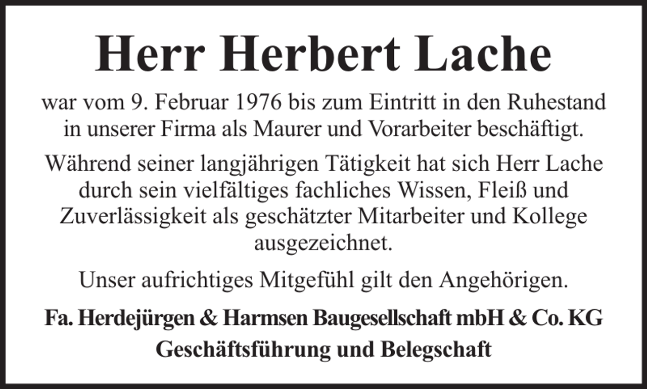 <p>Herr Herbert Lache</p><p>war vom 9. Februar 1976 bis zum Eintritt in den Ruhestand<br />in unserer Firma als Maurer und Vorarbeiter beschäftigt.<br />Während seiner langjährigen Tätigkeit hat sich Herr Lache<br />durch sein vielfältiges fachliches Wissen, Fleiß und<br />Zuverlässigkeit als geschätzter Mitarbeiter und Kollege<br />ausgezeichnet.<br />Unser aufrichtiges Mitgefühl gilt den Angehörigen.<br />Fa. Herdejürgen &amp; Harmsen Baugesellschaft mbH &amp; Co. KG<br />Geschäftsführung und Belegschaft</p>