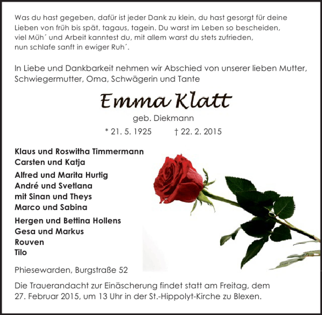 <p>Was du hast gegeben, dafür ist jeder Dank zu klein, du hast gesorgt für deine<br />Lieben von früh bis spät, tagaus, tagein. Du warst im Leben so bescheiden,<br />viel Müh´ und Arbeit kanntest du, mit allem warst du stets zufrieden,<br />nun schlafe sanft in ewiger Ruh´.</p><p>In Liebe und Dankbarkeit nehmen wir Abschied von unserer lieben Mutter,<br />Schwiegermutter, Oma, Schwägerin und Tante</p><p>geb. Diekmann<br />* 21. 5. 1925</p><p>† 22. 2. 2015</p><p>Klaus und Roswitha Timmermann<br />n<br />Carsten und Katja<br />Alfred und Marita Hurtig<br />André und Svetlana<br />mit Sinan und Theys<br />Marco und Sabina<br />Hergen und Bettina Hollens<br />Gesa und Markus<br />Rouven<br />Tilo<br />Phiesewarden, Burgstraße 52<br />Die Trauerandacht zur Einäscherung findet statt am Freitag, dem<br />27. Februar 2015, um 13 Uhr in der St.-Hippolyt-Kirche zu Blexen.</p>
