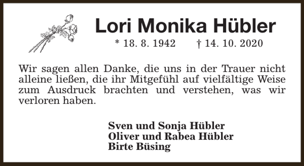 <p>Lori Monika Hübler<br />* 18. 8. 1942</p><p>† 14. 10. 2020</p><p>Wir sagen allen Danke, die uns in der Trauer nicht<br />alleine ließen, die ihr Mitgefühl auf vielfältige Weise<br />zum Ausdruck brachten und verstehen, was wir<br />verloren haben.<br />Sven und Sonja Hübler<br />Oliver und Rabea Hübler<br />Birte Büsing</p>