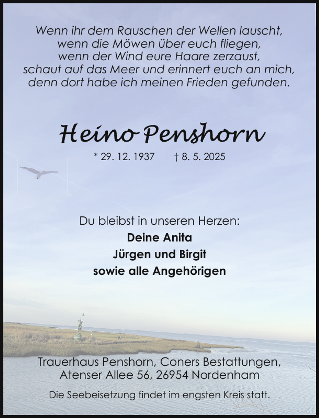 <p>Wenn ihr dem Rauschen der Wellen lauscht,<br />wenn die Möwen über euch fliegen,<br />wenn der Wind eure Haare zerzaust,<br />schaut auf das Meer und erinnert euch an mich,<br />denn dort habe ich meinen Frieden gefunden.</p>
<p>* 29. 12. 1937</p>
<p>† 8. 5. 2025</p>
<p>Du bleibst in unseren Herzen:<br />Deine Anita<br />Jürgen und Birgit<br />sowie alle Angehörigen</p>
<p>Trauerhaus Penshorn, Coners Bestattungen,<br />Atenser Allee 56, 26954 Nordenham<br />Die Seebeisetzung findet im engsten Kreis statt.</p>
