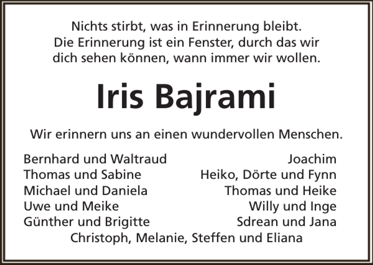 <p>Nichts stirbt, was in Erinnerung bleibt.<br />Die Erinnerung ist ein Fenster, durch das wir<br />dich sehen können, wann immer wir wollen.</p><p>Iris Bajrami<br />Wir erinnern uns an einen wundervollen Menschen.<br />Bernhard und Waltraud<br />Joachim<br />Thomas und Sabine<br />Heiko, Dörte und Fynn<br />Michael und Daniela<br />Thomas und Heike<br />Uwe und Meike<br />Willy und Inge<br />Günther und Brigitte<br />Sdrean und Jana<br />Christoph, Melanie, Steffen und Eliana</p>