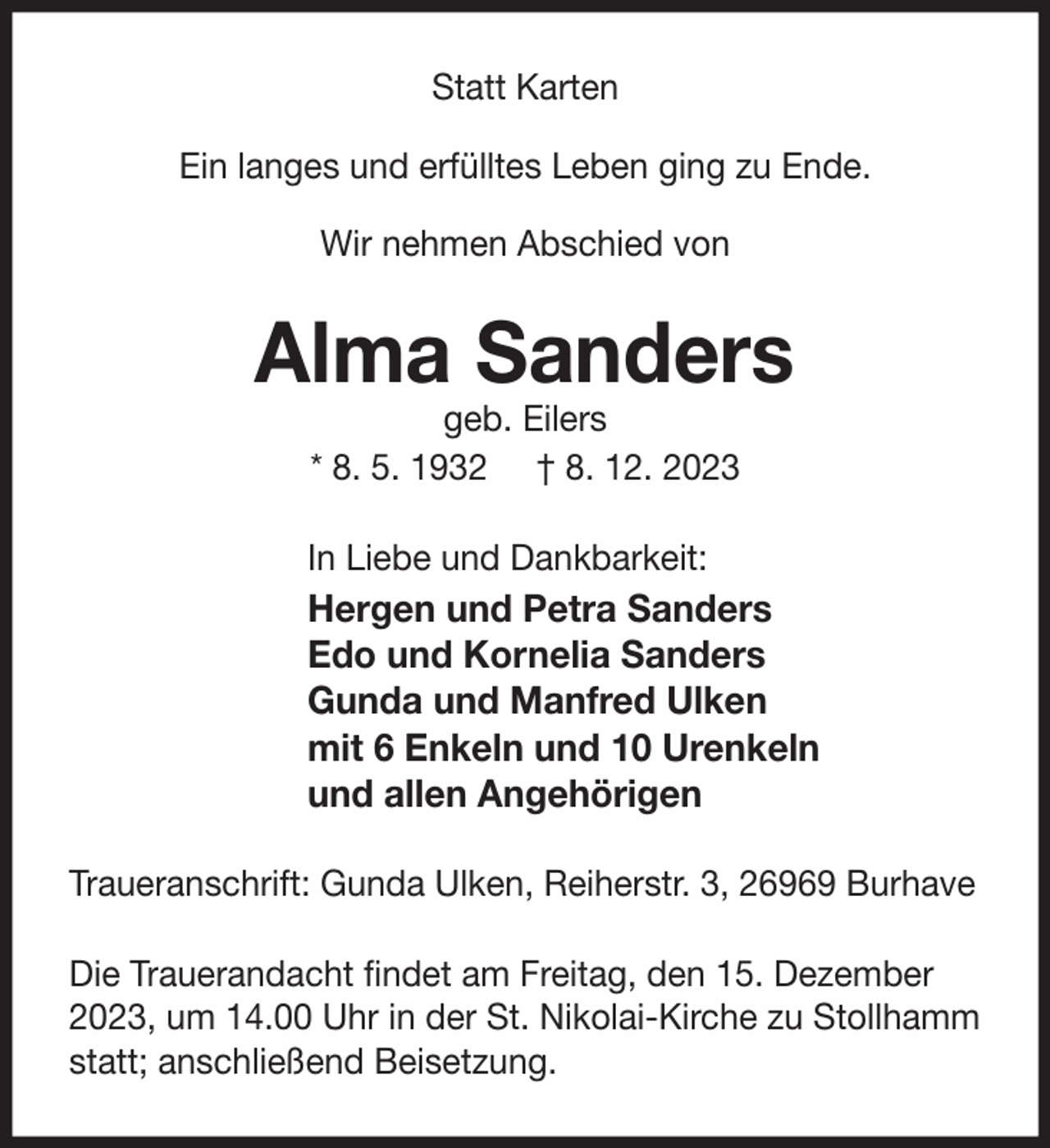 <p>Statt Karten<br />Ein langes und erfülltes Leben ging zu Ende.<br />Wir nehmen Abschied von</p><p>Alma Sanders<br />geb. Eilers<br />* 8. 5. 1932 † 8. 12. 2023</p><p>In Liebe und Dankbarkeit:</p><p>Hergen und Petra Sanders<br />Edo und Kornelia Sanders<br />Gunda und Manfred Ulken<br />mit 6 Enkeln und 10 Urenkeln<br />und allen Angehörigen<br />Traueranschrift: Gunda Ulken, Reiherstr. 3, 26969 Burhave<br />Die Trauerandacht ﬁndet am Freitag, den 15. Dezember<br />2023, um 14.00 Uhr in der St. Nikolai-Kirche zu Stollhamm<br />statt; anschließend Beisetzung.</p>