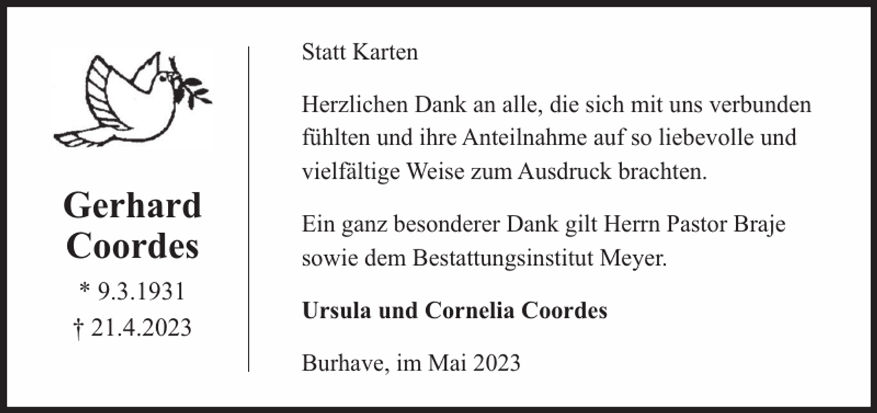 <p>Statt Karten</p><p>Gerhard<br />Coordes<br />* 9.3.1931<br />† 21.4.2023</p><p>Herzlichen Dank an alle, die sich mit uns verbunden<br />fühlten und ihre Anteilnahme auf so liebevolle und<br />vielfältige Weise zum Ausdruck brachten.<br />Ein ganz besonderer Dank gilt Herrn Pastor Braje<br />sowie dem Bestattungsinstitut Meyer.<br />Ursula und Cornelia Coordes<br />Burhave, im Mai 2023</p>