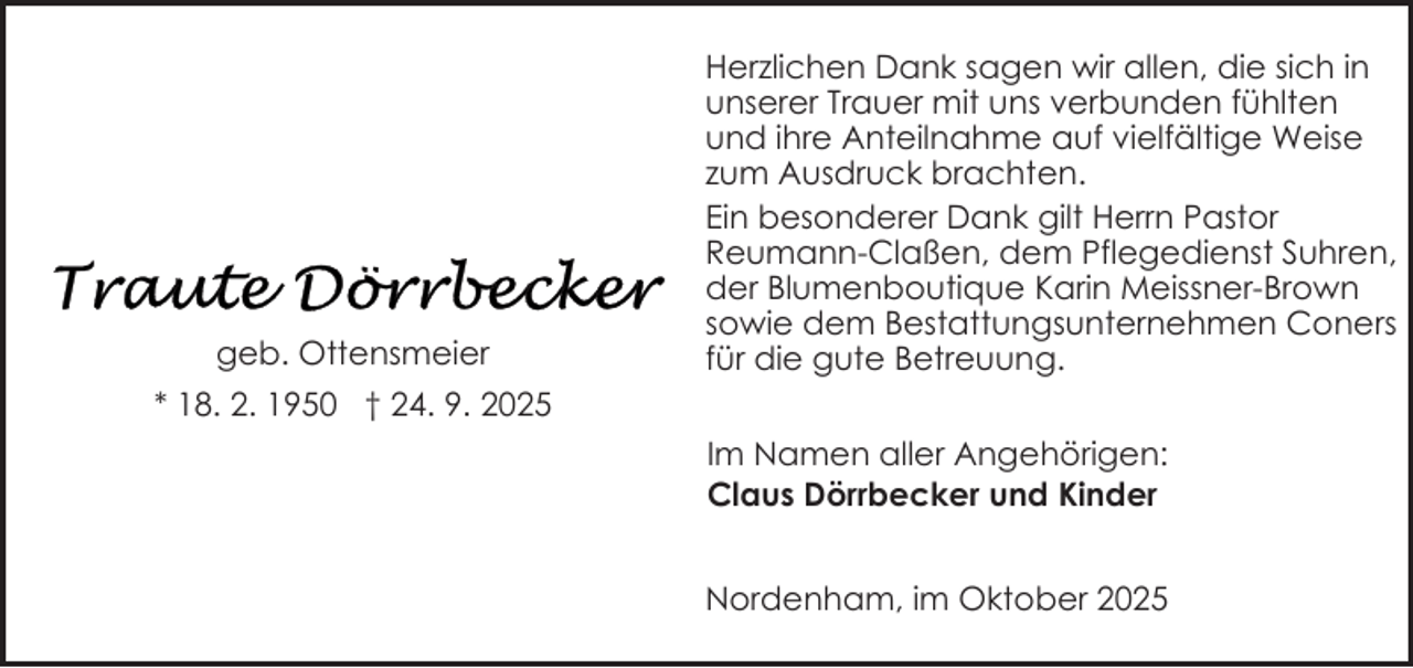 <p>geb. Ottensmeier</p>
<p>Herzlichen Dank sagen wir allen, die sich in<br />unserer Trauer mit uns verbunden fühlten<br />und ihre Anteilnahme auf vielfältige Weise<br />zum Ausdruck brachten.<br />Ein besonderer Dank gilt Herrn Pastor<br />Reumann-Claßen, dem Pflegedienst Suhren,<br />der Blumenboutique Karin Meissner-Brown<br />sowie dem Bestattungsunternehmen Coners<br />für die gute Betreuung.</p>
<p>* 18. 2. 1950 † 24. 9. 2025<br />Im Namen aller Angehörigen:<br />Claus Dörrbecker und Kinder<br />Nordenham, im Oktober 2025</p>