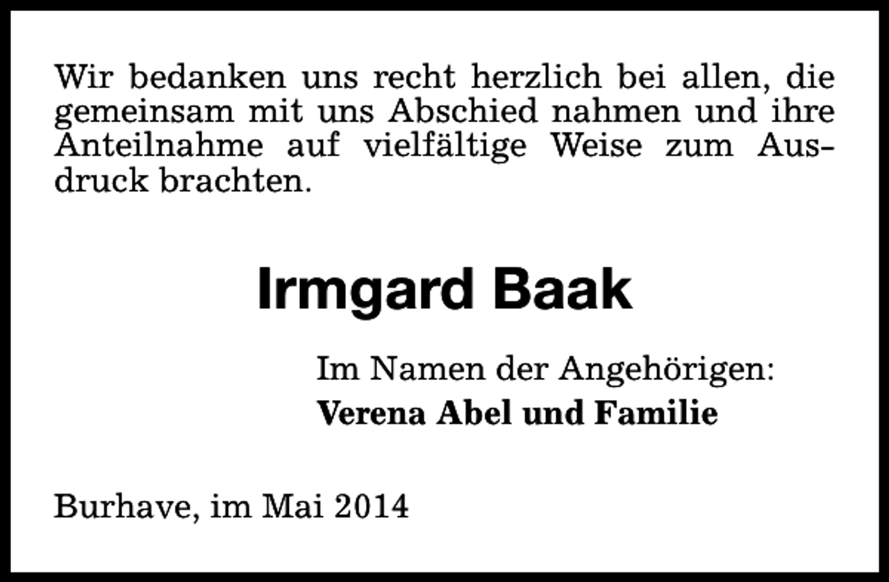 <p>Wir bedanken uns recht herzlich bei allen, die<br />gemeinsam mit uns Abschied nahmen und ihre<br />Anteilnahme auf vielfältige Weise zum Ausdruck brachten.</p><p>Irmgard Baak<br />Im Namen der Angehörigen:<br />Verena Abel und Familie<br />Burhave, im Mai 2014</p>