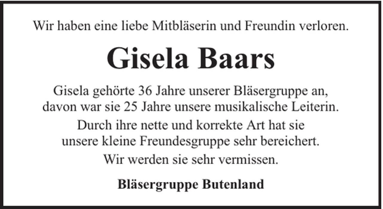 <p>Wir haben eine liebe Mitbläserin und Freundin verloren.</p><p>Gisela Baars<br />Gisela gehörte 36 Jahre unserer Bläsergruppe an,<br />davon war sie 25 Jahre unsere musikalische Leiterin.<br />Durch ihre nette und korrekte Art hat sie<br />unsere kleine Freundesgruppe sehr bereichert.<br />Wir werden sie sehr vermissen.<br />Bläsergruppe Butenland</p>