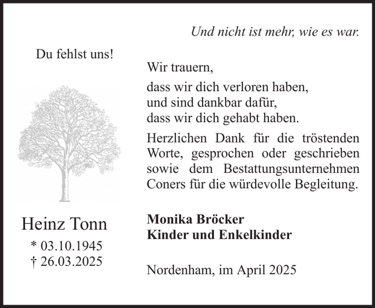 <p>Und nicht ist mehr, wie es war.<br />Du fehlst uns!</p><p>Heinz Tonn<br />* 03.10.1945<br />† 26.03.2025</p><p>Wir trauern,<br />dass wir dich verloren haben,<br />und sind dankbar dafür,<br />dass wir dich gehabt haben.<br />Herzlichen Dank für die tröstenden<br />Worte, gesprochen oder geschrieben<br />sowie dem Bestattungsunternehmen<br />Coners für die würdevolle Begleitung.<br />Monika Bröcker<br />Kinder und Enkelkinder<br />Nordenham, im April 2025</p>
