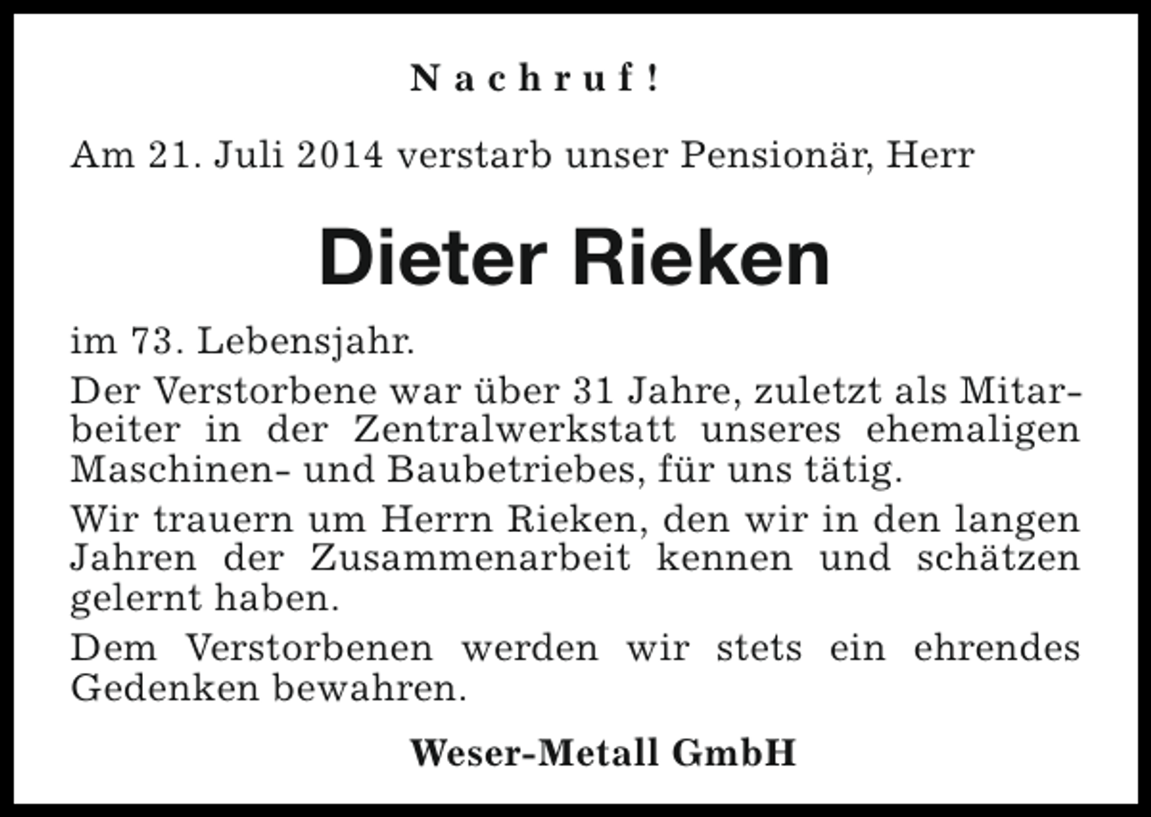 <p>Nachruf!<br />Am 21. Juli 2014 verstarb unser Pensionär, Herr</p><p>Dieter Rieken<br />im 73. Lebensjahr.<br />Der Verstorbene war über 31 Jahre, zuletzt als Mitarbeiter in der Zentralwerkstatt unseres ehemaligen<br />Maschinen- und Baubetriebes, für uns tätig.<br />Wir trauern um Herrn Rieken, den wir in den langen<br />Jahren der Zusammenarbeit kennen und schätzen<br />gelernt haben.<br />Dem Verstorbenen werden wir stets ein ehrendes<br />Gedenken bewahren.<br />Weser-Metall GmbH</p>