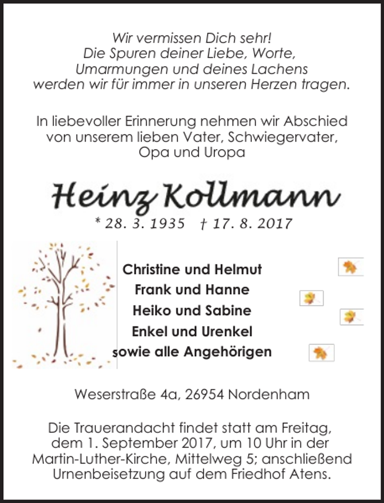 <p>Wir vermissen Dich sehr!<br />Die Spuren deiner Liebe, Worte,<br />Umarmungen und deines Lachens<br />werden wir für immer in unseren Herzen tragen.<br />In liebevoller Erinnerung nehmen wir Abschied<br />von unserem lieben Vater, Schwiegervater,<br />Opa und Uropa</p><p>* 28. 3. 1935</p><p>† 17. 8. 2017</p><p>Christine und Helmut<br />Frank und Hanne<br />Heiko und Sabine<br />Enkel und Urenkel<br />sowie alle Angehörig<br />Angehörigen<br />Weserstraße 4a, 26954 Nordenham<br />Die Trauerandacht findet statt am Freitag,<br />dem 1. September 2017, um 10 Uhr in der<br />Martin-Luther-Kirche, Mittelweg 5; anschließend<br />Urnenbeisetzung auf dem Friedhof Atens.</p>