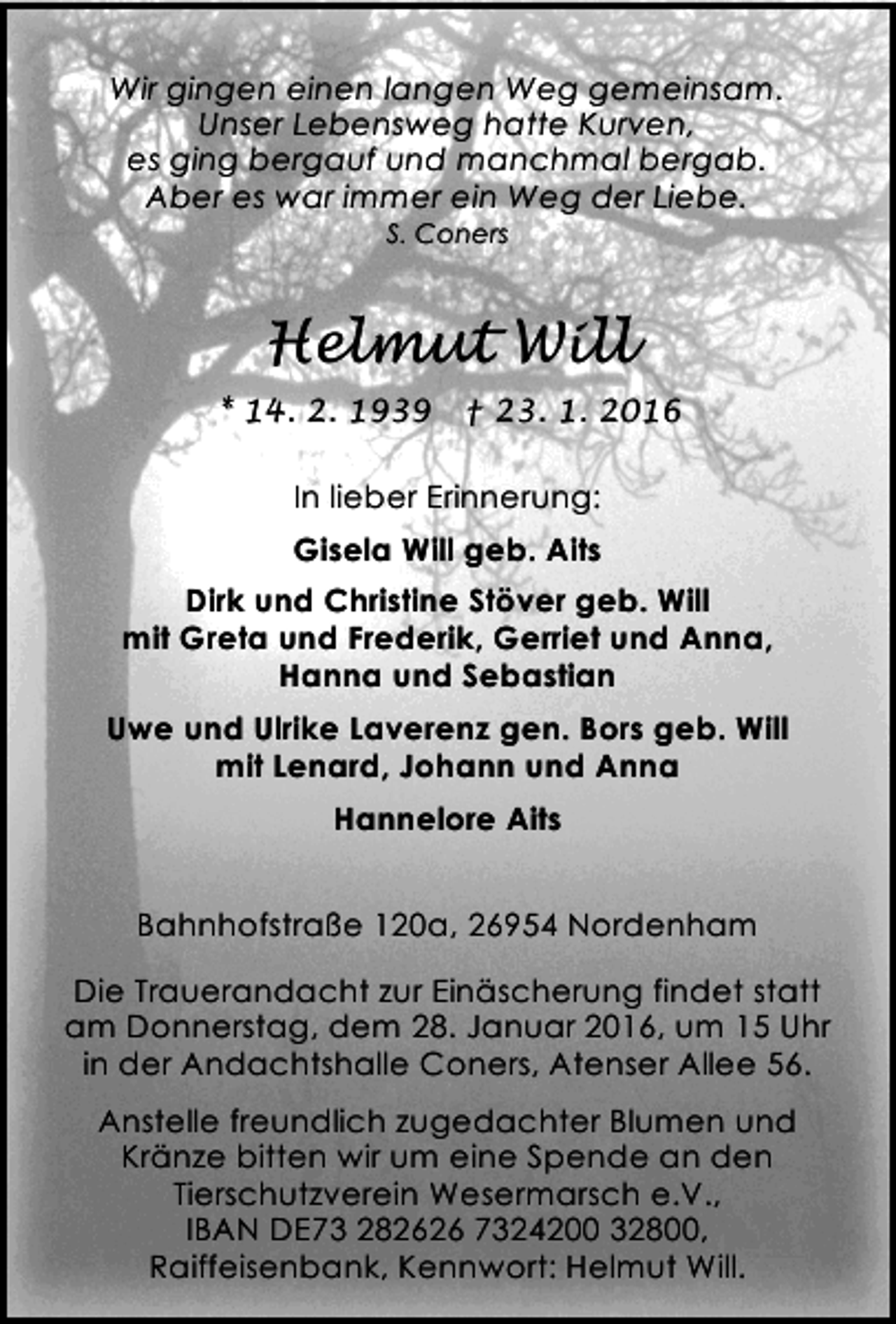 <p>Wir gingen einen langen Weg gemeinsam.<br />Unser Lebensweg hatte Kurven,<br />es ging bergauf und manchmal bergab.<br />Aber es war immer ein Weg der Liebe.<br />S. Coners</p><p>Helmut Will<br />* 14. 2. 1939</p><p>† 23. 1. 2016</p><p>In lieber Erinnerung:<br />Gisela Will geb. Aits<br />Dirk und Christine Stöver geb. Will<br />mit Greta und Frederik, Gerriet und Anna,<br />Hanna und Sebastian<br />Uwe und Ulrike Laverenz gen. Bors geb. Will<br />mit Lenard, Johann und Anna<br />Hannelore Aits<br />Bahnhofstraße 120a, 26954 Nordenham<br />Die Trauerandacht zur Einäscherung findet statt<br />am Donnerstag, dem 28. Januar 2016, um 15 Uhr<br />in der Andachtshalle Coners, Atenser Allee 56.<br />Anstelle freundlich zugedachter Blumen und<br />Kränze bitten wir um eine Spende an den<br />Tierschutzverein Wesermarsch e.V.,<br />IBAN DE73 282626 7324200 32800,<br />Raiffeisenbank, Kennwort: Helmut Will.</p>