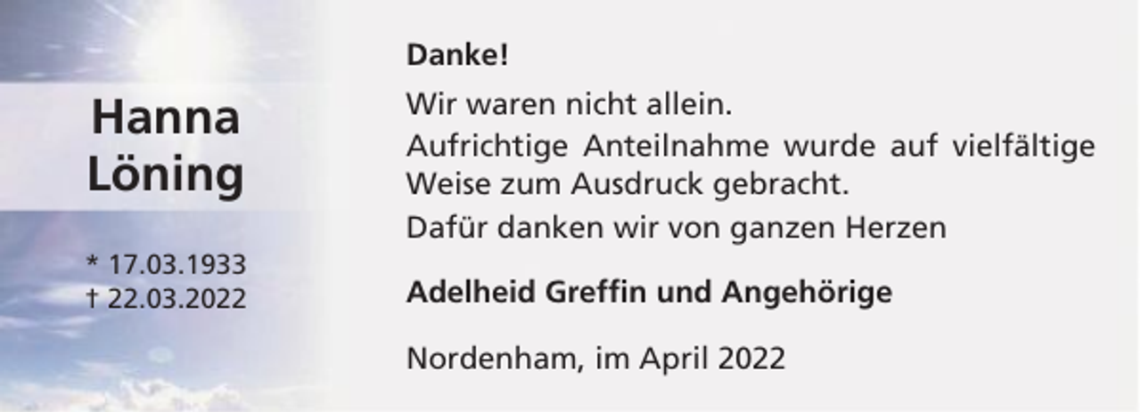 <p>Danke!</p><p>Hanna<br />Löning<br />* 17.03.1933<br />† 22.03.2022</p><p>Wir waren nicht allein.<br />Aufrichtige Anteilnahme wurde auf vielfältige<br />Weise zum Ausdruck gebracht.<br />Dafür danken wir von ganzen Herzen<br />Adelheid Greffin und Angehörige<br />Nordenham, im April 2022</p>