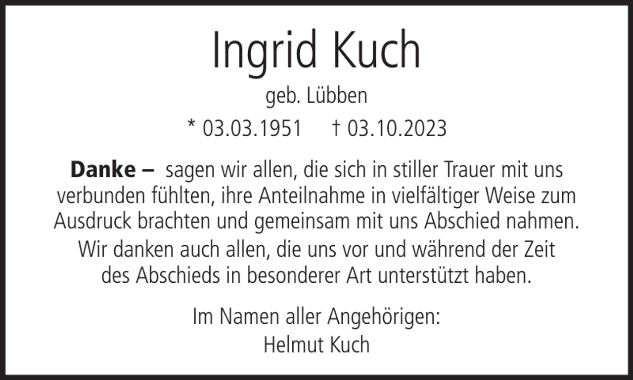 <p>Ingrid Kuch<br />geb. Lübben<br />* 03.03.1951 † 03.10.2023<br />Danke – sagen wir allen, die sich in stiller Trauer mit uns<br />verbunden fühlten, ihre Anteilnahme in vielfältiger Weise zum<br />Ausdruck brachten und gemeinsam mit uns Abschied nahmen.<br />Wir danken auch allen, die uns vor und während der Zeit<br />des Abschieds in besonderer Art unterstützt haben.<br />Im Namen aller Angehörigen:<br />Helmut Kuch</p>