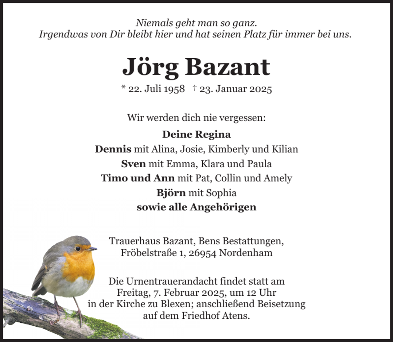 <p>Niemals geht man so ganz.<br />Irgendwas von Dir bleibt hier und hat seinen Platz für immer bei uns.</p><p>Jörg Bazant</p><p>* 22. Juli 1958 † 23. Januar 2025<br />Wir werden dich nie vergessen:<br />Deine Regina<br />Dennis mit Alina, Josie, Kimberly und Kilian<br />Sven mit Emma, Klara und Paula<br />Timo und Ann mit Pat, Collin und Amely<br />Björn mit Sophia<br />sowie alle Angehörigen<br />Trauerhaus Bazant, Bens Bestattungen,<br />Fröbelstraße 1, 26954 Nordenham<br />Die Urnentrauerandacht findet statt am<br />Freitag, 7. Februar 2025, um 12 Uhr<br />in der Kirche zu Blexen; anschließend Beisetzung<br />auf dem Friedhof Atens.</p>