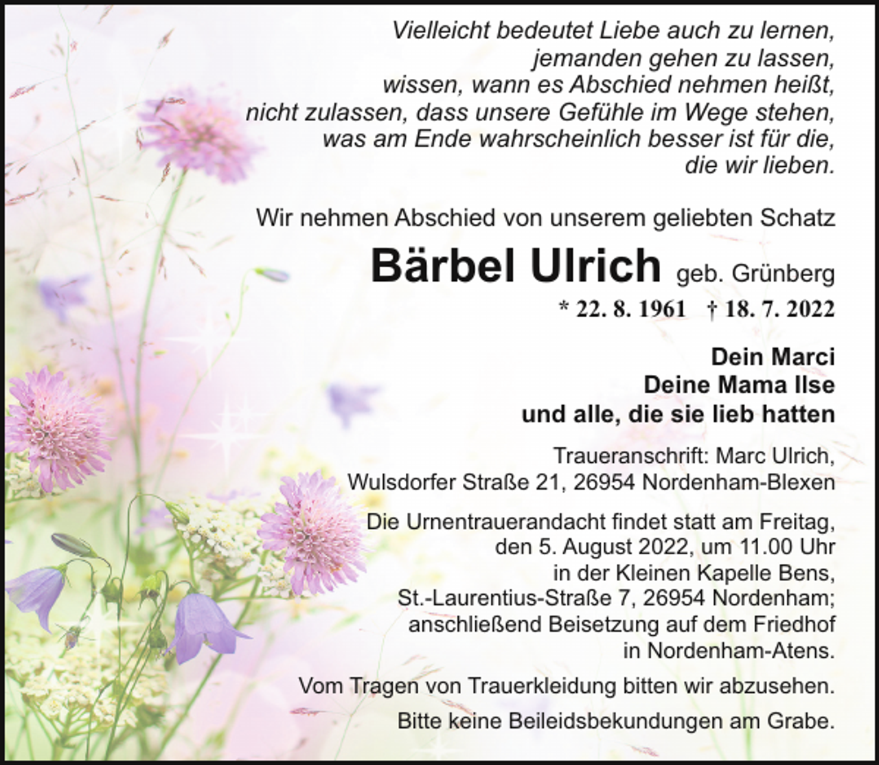 <p>Vielleicht bedeutet Liebe auch zu lernen,<br />jemanden gehen zu lassen,<br />wissen, wann es Abschied nehmen heißt,<br />nicht zulassen, dass unsere Gefühle im Wege stehen,<br />was am Ende wahrscheinlich besser ist für die,<br />die wir lieben.<br />Wir nehmen Abschied von unserem geliebten Schatz</p><p>Bärbel Ulrich geb. Grünberg</p><p>* 22. 8. 1961 † 18. 7. 2022</p><p>Dein Marci<br />Deine Mama Ilse<br />und alle, die sie lieb hatten<br />Traueranschrift: Marc Ulrich,<br />Wulsdorfer Straße 21, 26954 Nordenham-Blexen<br />Die Urnentrauerandacht findet statt am Freitag,<br />den 5. August 2022, um 11.00 Uhr<br />in der Kleinen Kapelle Bens,<br />St.-Laurentius-Straße 7, 26954 Nordenham;<br />anschließend Beisetzung auf dem Friedhof<br />in Nordenham-Atens.<br />Vom Tragen von Trauerkleidung bitten wir abzusehen.<br />Bitte keine Beileidsbekundungen am Grabe.</p>