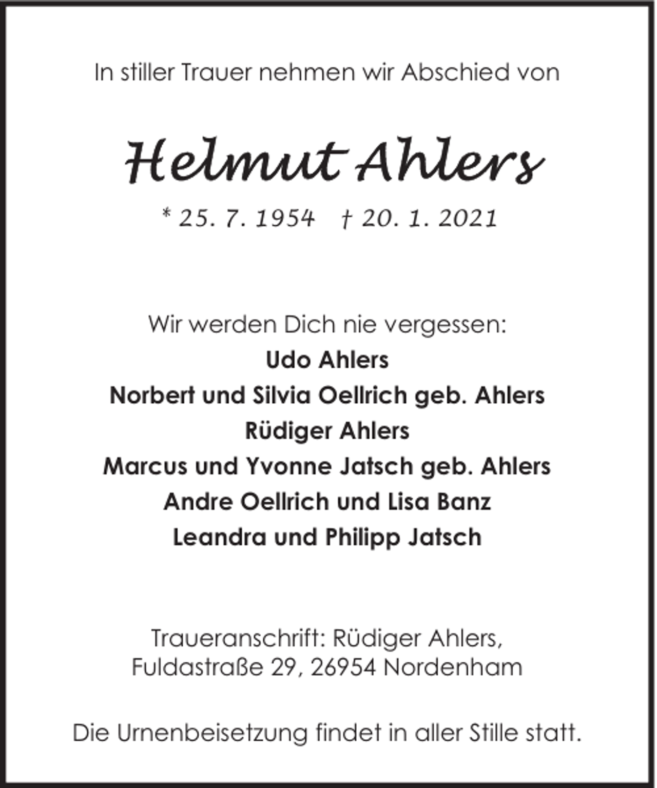 <p>In stiller Trauer nehmen wir Abschied von</p><p>* 25. 7. 1954</p><p>† 20. 1. 2021</p><p>Wir werden Dich nie vergessen:<br />Udo Ahlers<br />Norbert und Silvia Oellrich geb. Ahlers<br />Rüdiger Ahlers<br />Marcus und Yvonne Jatsch geb. Ahlers<br />Andre Oellrich und Lisa Banz<br />Leandra und Philipp Jatsch</p><p>Traueranschrift: Rüdiger Ahlers,<br />Fuldastraße 29, 26954 Nordenham<br />Die Urnenbeisetzung findet in aller Stille statt.</p>