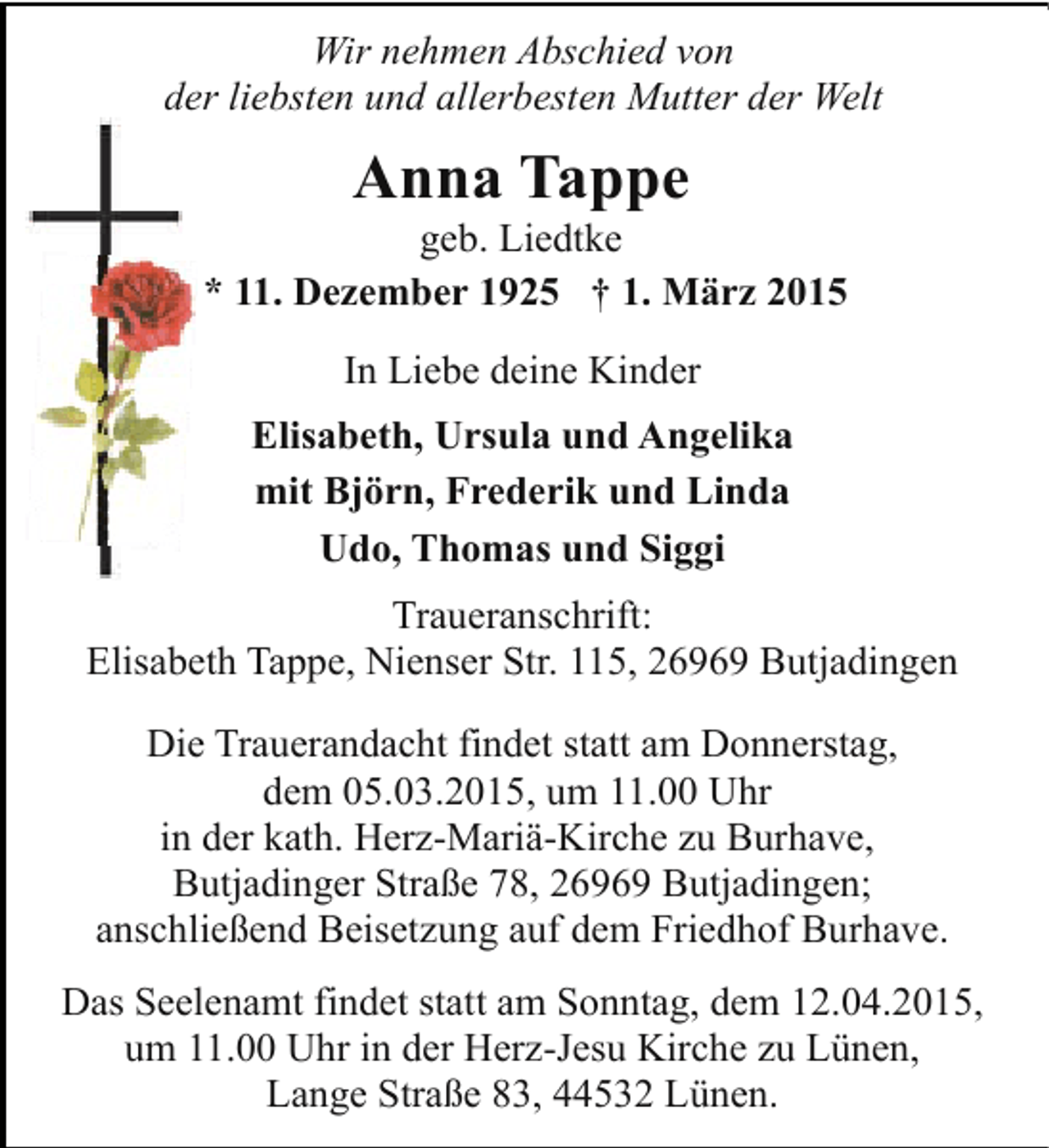 <p>Wir nehmen Abschied von<br />der liebsten und allerbesten Mutter der Welt</p><p>Anna Tappe</p><p>geb. Liedtke<br />* 11. Dezember 1925 † 1. März 2015<br />In Liebe deine Kinder<br />Elisabeth, Ursula und Angelika<br />mit Björn, Frederik und Linda<br />Udo, Thomas und Siggi<br />Traueranschrift:<br />Elisabeth Tappe, Nienser Str. 115, 26969 Butjadingen<br />Die Trauerandacht findet statt am Donnerstag,<br />dem 05.03.2015, um 11.00 Uhr<br />in der kath. Herz-Mariä-Kirche zu Burhave,<br />Butjadinger Straße 78, 26969 Butjadingen;<br />anschließend Beisetzung auf dem Friedhof Burhave.<br />Das Seelenamt findet statt am Sonntag, dem 12.04.2015,<br />um 11.00 Uhr in der Herz-Jesu Kirche zu Lünen,<br />Lange Straße 83, 44532 Lünen.</p>