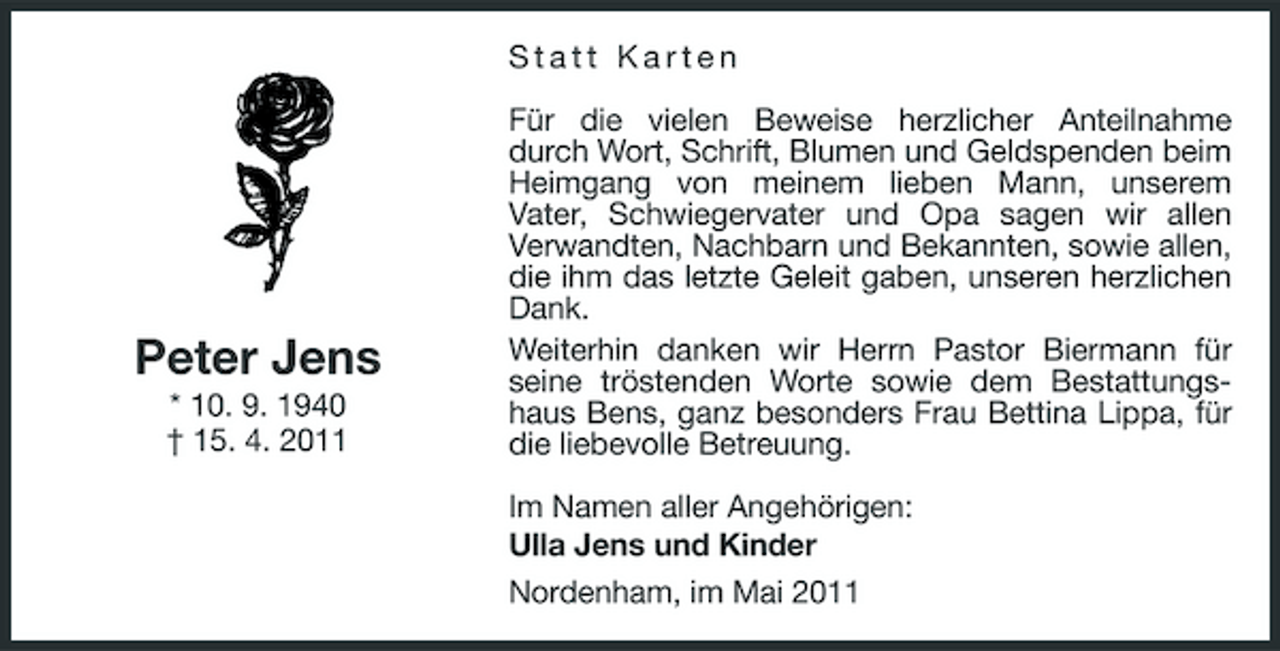 <p>Statt Karten Für die vielen Beweise herzlicher Anteilnahme durch Wort, Schrift, Blumen und Geldspenden beim Heimgang von meinem lieben Mann, unserem Vater, Schwiegervater und Opa sagen wir allen Verwandten, Nachbarn und Bekannten, sowie allen, die ihm das letzte Geleit gaben, unseren herzlichen Dank. Weiterhin danken wir Herrn Pastor Biermann für seine tröstenden Worte sowie dem Bestattungshaus Bens, ganz besonders Frau Bettina Lippa, für die liebevolle Betreuung. Im Namen aller Angehörigen: Ulla Jens und Kinder Nordenham, im Mai 2011</p><p>Peter Jens<br />* 10. 9. 1940 † 15. 4. 2011</p>