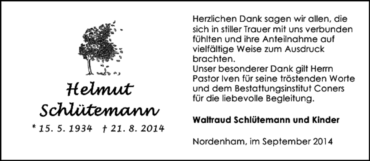 <p>Herzlichen Dank sagen wir allen, die<br />sich in stiller Trauer mit uns verbunden<br />fühlten und ihre Anteilnahme auf<br />vielfältige Weise zum Ausdruck<br />brachten.<br />Unser besonderer Dank gilt Herrn<br />Pastor Iven für seine tröstenden Worte<br />und dem Bestattungsinstitut Coners<br />für die liebevolle Begleitung.<br />* 15. 5. 1934</p><p>† 21. 8. 2014</p><p>Waltraud Schlütemann und Kinder<br />Nordenham, im September 2014</p>