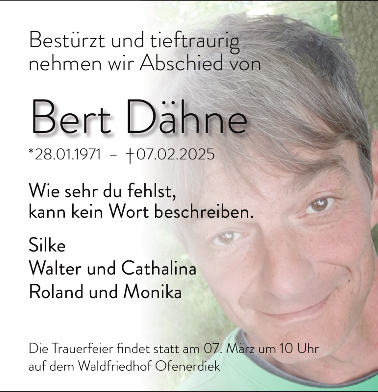 <p>Bestürzt und tieftraurig<br />nehmen wir Abschied von</p><p>Bert Dähne</p><p>*28.01.1971 – †07.02.2025</p><p>Wie sehr du fehlst,<br />kann kein Wort beschreiben.<br />Silke<br />Walter und Cathalina<br />Roland und Monika<br />Die Trauerfeier ﬁndet statt am 07. März um 10 Uhr<br />auf dem Waldfriedhof Ofenerdiek</p>