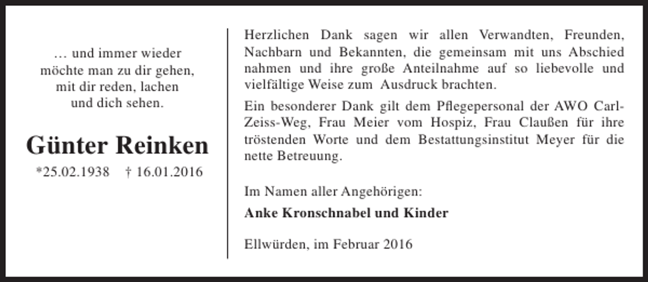 <p>… und immer wieder<br />möchte man zu dir gehen,<br />mit dir reden, lachen<br />und dich sehen.</p><p>Günter Reinken<br />*25.02.1938</p><p>† 16.01.2016</p><p>Herzlichen Dank sagen wir allen Verwandten, Freunden,<br />Nachbarn und Bekannten, die gemeinsam mit uns Abschied<br />nahmen und ihre große Anteilnahme auf so liebevolle und<br />vielfältige Weise zum Ausdruck brachten.<br />Ein besonderer Dank gilt dem Pflegepersonal der AWO CarlZeiss-Weg, Frau Meier vom Hospiz, Frau Claußen für ihre<br />tröstenden Worte und dem Bestattungsinstitut Meyer für die<br />nette Betreuung.<br />Im Namen aller Angehörigen:<br />Anke Kronschnabel und Kinder<br />Ellwürden, im Februar 2016</p>
