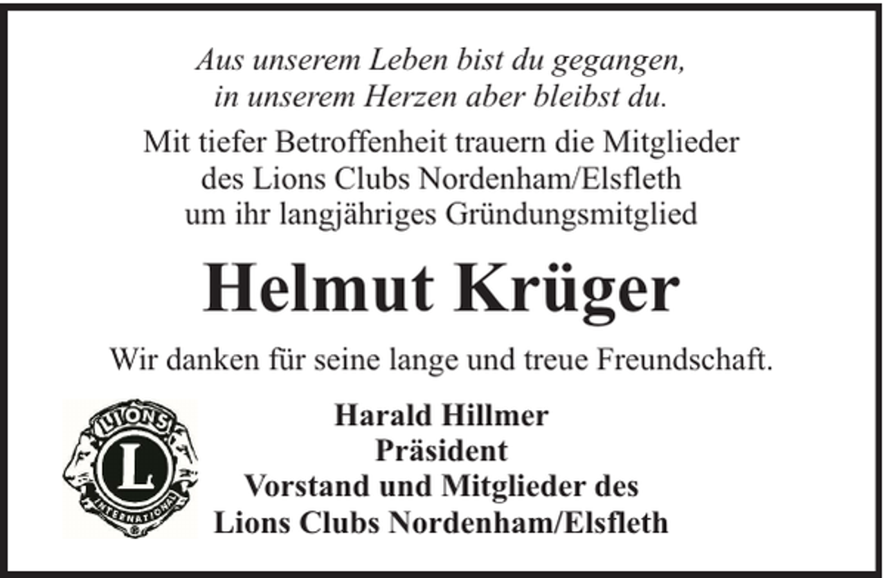 <p>Aus unserem Leben bist du gegangen,<br />in unserem Herzen aber bleibst du.<br />Mit tiefer Betroffenheit trauern die Mitglieder<br />des Lions Clubs Nordenham/Elsfleth<br />um ihr langjähriges Gründungsmitglied</p><p>Helmut Krüger<br />Wir danken für seine lange und treue Freundschaft.<br />Harald Hillmer<br />Präsident<br />Vorstand und Mitglieder des<br />Lions Clubs Nordenham/Elsfleth</p>