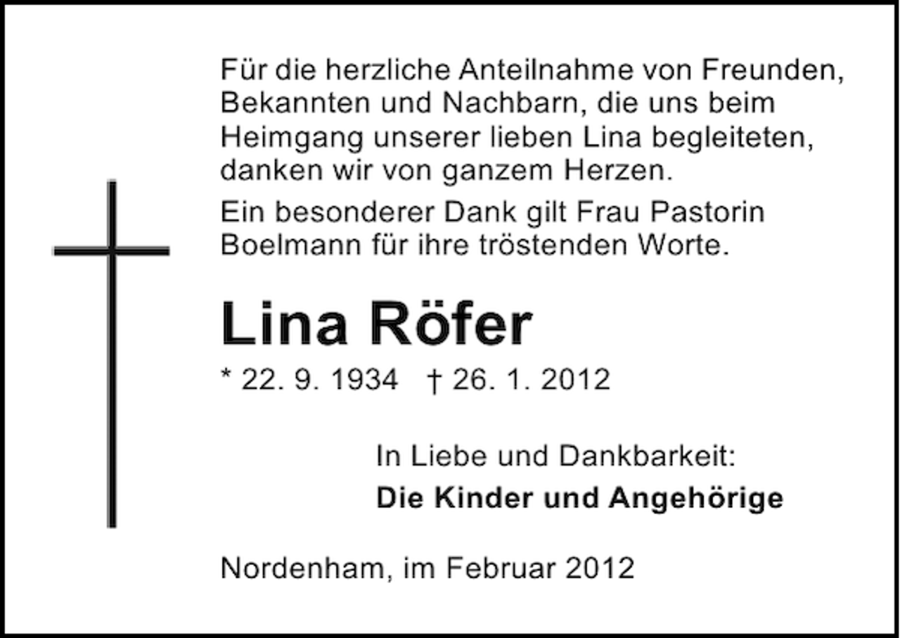 <p>Für die herzliche Anteilnahme von Freunden,<br />Bekannten und Nachbarn, die uns beim<br />Heimgang unserer lieben Lina begleiteten,<br />danken wir von ganzem Herzen.<br />Ein besonderer Dank gilt Frau Pastorin<br />Boelmann für ihre tröstenden Worte.</p><p>Lina Röfer<br />* 22. 9. 1934 † 26. 1. 2012<br />In Liebe und Dankbarkeit:<br />Die Kinder und Angehörige<br />Nordenham, im Februar 2012</p>