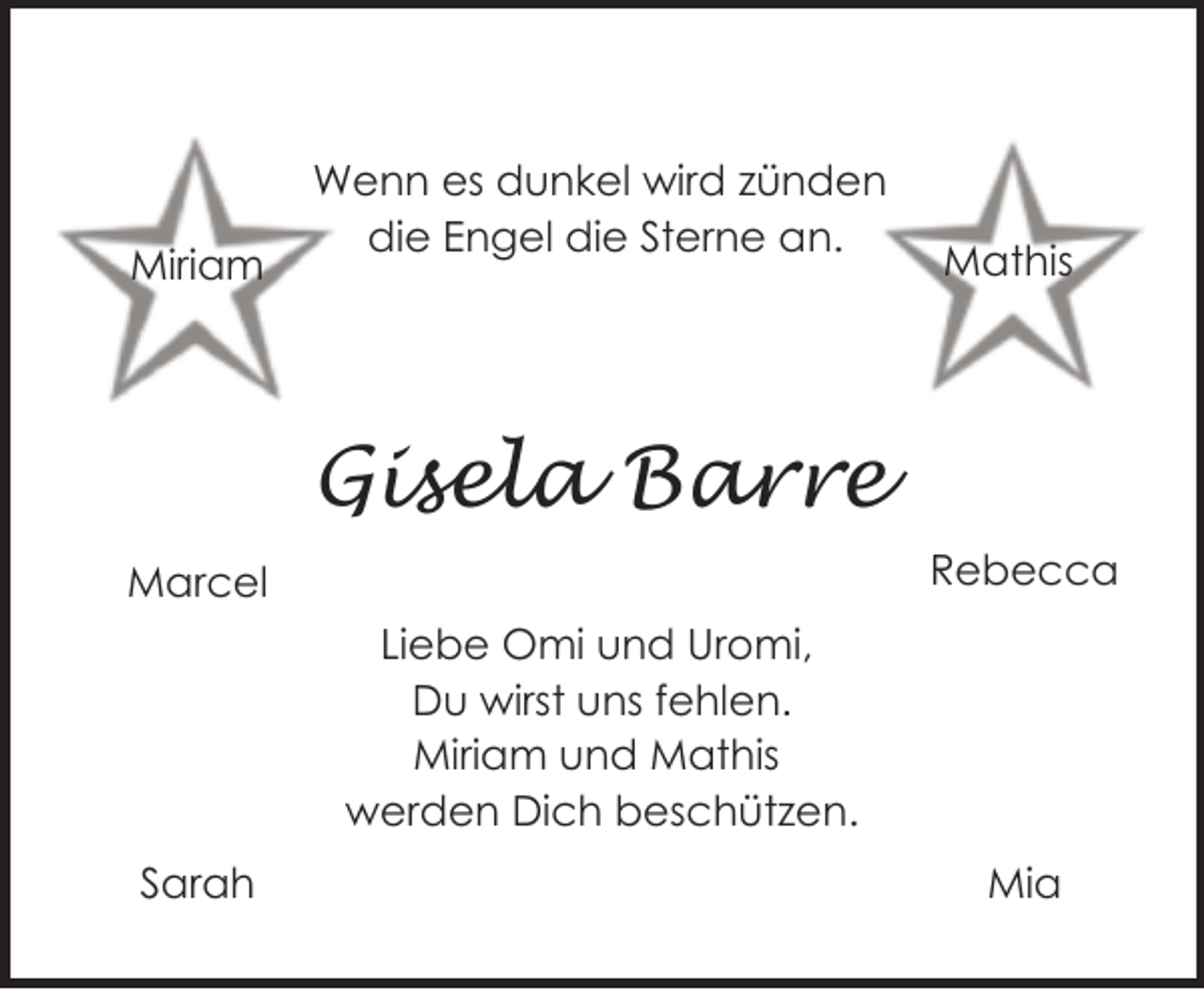 <p>Miriam</p><p>Wenn es dunkel wird zünden<br />die Engel die Sterne an.</p><p>Mathis</p><p>Gisela Barre<br />Rebecca</p><p>Marcel<br />Liebe Omi und Uromi,<br />Du wirst uns fehlen.<br />Miriam und Mathis<br />werden Dich beschützen.<br />Sarah</p><p>Mia</p>