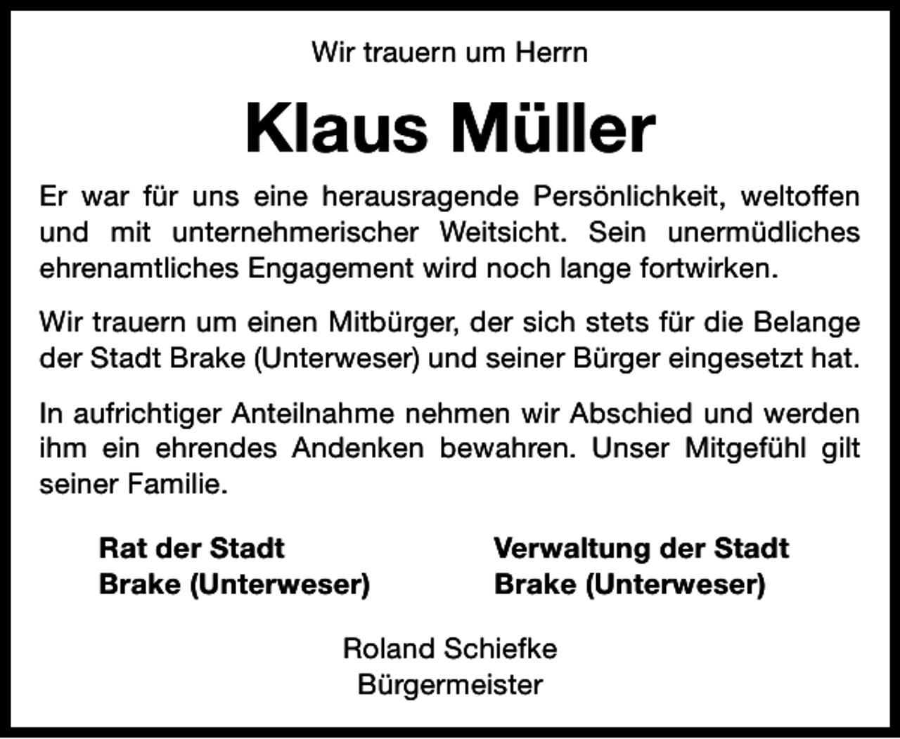 <p>Wir trauern um Herrn</p><p>Klaus Müller<br />Er war für uns eine herausragende Persönlichkeit, weltoffen<br />und mit unternehmerischer Weitsicht. Sein unermüdliches<br />ehrenamtliches Engagement wird noch lange fortwirken.<br />Wir trauern um einen Mitbürger, der sich stets für die Belange<br />der Stadt Brake (Unterweser) und seiner Bürger eingesetzt hat.<br />In aufrichtiger Anteilnahme nehmen wir Abschied und werden<br />ihm ein ehrendes Andenken bewahren. Unser Mitgefühl gilt<br />seiner Familie.<br />Rat der Stadt<br />Brake (Unterweser)</p><p>Verwaltung der Stadt<br />Brake (Unterweser)</p><p>Roland Schiefke<br />Bürgermeister</p>