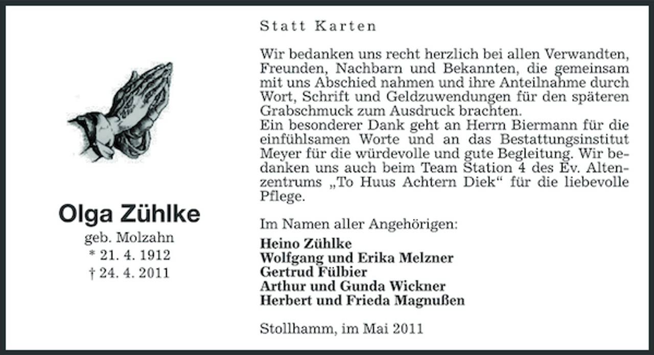 <p>Statt Karten Wir bedanken uns recht herzlich bei allen Verwandten, Freunden, Nachbarn und Bekannten, die gemeinsam mit uns Abschied nahmen und ihre Anteilnahme durch Wort, Schrift und Geldzuwendungen für den späteren Grabschmuck zum Ausdruck brachten. Ein besonderer Dank geht an Herrn Biermann für die einfühlsamen Worte und an das Bestattungsinstitut Meyer für die würdevolle und gute Begleitung. Wir bedanken uns auch beim Team Station 4 des Ev. Altenzentrums „To Huus Achtern Diek“ für die liebevolle Pflege.</p>
<p>Olga Zühlke<br />geb. Molzahn * 21. 4. 1912 † 24. 4. 2011</p>
<p>Im Namen aller Angehörigen: Heino Zühlke Wolfgang und Erika Melzner Gertrud Fülbier Arthur und Gunda Wickner Herbert und Frieda Magnußen Stollhamm, im Mai 2011</p>