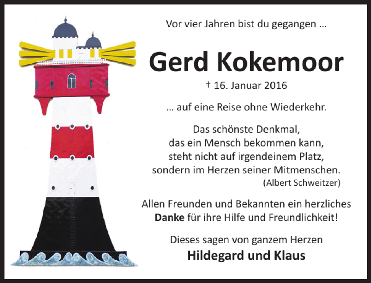 <p>Vor vier Jahren bist du gegangen …</p><p>Gerd Kokemoor<br />† 16. Januar 2016</p><p>… auf eine Reise ohne Wiederkehr.<br />Das schönste Denkmal,<br />das ein Mensch bekommen kann,<br />steht nicht auf irgendeinem Platz,<br />sondern im Herzen seiner Mitmenschen.<br />(Albert Schweitzer)</p><p>Allen Freunden und Bekannten ein herzliches<br />Danke für ihre Hilfe und Freundlichkeit!<br />Dieses sagen von ganzem Herzen</p><p>Hildegard und Klaus</p>