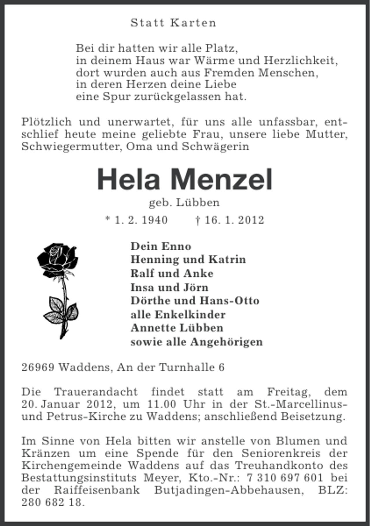 <p>S t a t t Karte n<br />Bei dir hatten wir alle Platz,<br />in deinem Haus war Wärme und Herzlichkeit,<br />dort wurden auch aus Fremden Menschen,<br />in deren Herzen deine Liebe<br />eine Spur zurückgelassen hat.<br />Plötzlich und unerwartet, für uns alle unfassbar, entschlief heute meine geliebte Frau, unsere liebe Mutter,<br />Schwiegermutter, Oma und Schwägerin</p><p>Hela Menzel<br />geb. Lübben<br />* 1. 2. 1940<br />† 16. 1. 2012<br />Dein Enno<br />Henning und Katrin<br />Ralf und Anke<br />Insa und Jörn<br />Dörthe und Hans-Otto<br />alle Enkelkinder<br />Annette Lübben<br />sowie alle Angehörigen<br />26969 Waddens, An der Turnhalle 6<br />Die Trauerandacht findet statt am Freitag, dem<br />20. Januar 2012, um 11.00 Uhr in der St.-Marcellinusund Petrus-Kirche zu Waddens; anschließend Beisetzung.<br />Im Sinne von Hela bitten wir anstelle von Blumen und<br />Kränzen um eine Spende für den Seniorenkreis der<br />Kirchengemeinde Waddens auf das Treuhandkonto des<br />Bestattungsinstituts Meyer, Kto.-Nr.: 7 310 697 601 bei<br />der Raiffeisenbank Butjadingen-Abbehausen, BLZ:<br />280 682 18.</p>
