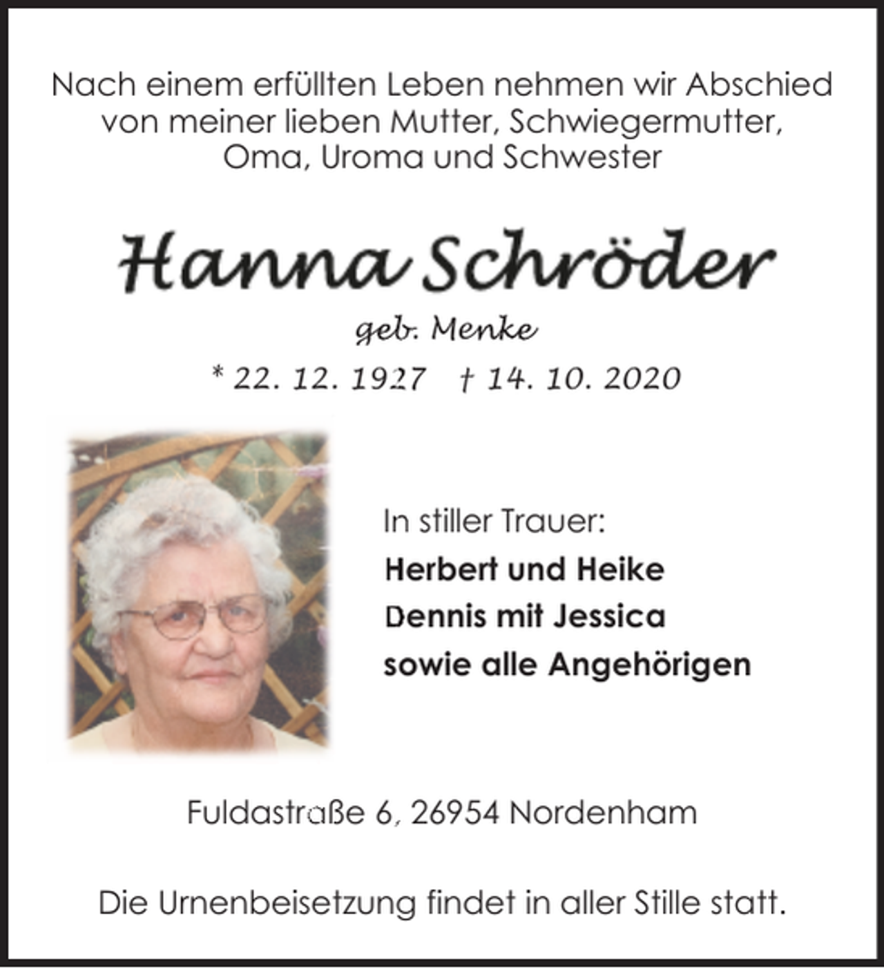 <p>Nach einem erfüllten Leben nehmen wir Abschied<br />von meiner lieben Mutter, Schwiegermutter,<br />Oma, Uroma und Schwester</p><p>geb. Menke<br />ge<br />geb.<br />Men<br />enke<br />27<br />* 22. 12. 192</p><p>† 14. 10. 2020</p><p>In<br />n stiller Trauer:<br />Herbert und Heike<br />Dennis mit Jessica<br />sowie alle Angehörigen</p><p>aße 6,, 26954 Nordenham<br />Fuldastra<br />Die Urnenbeisetzung findet in aller Stille statt.</p>