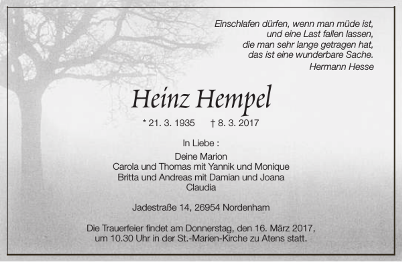 <p>Einschlafen dürfen, wenn man müde ist,<br />und eine Last fallen lassen,<br />die man sehr lange getragen hat,<br />das ist eine wunderbare Sache.<br />Hermann Hesse</p><p>Heinz Hempel<br />* 21. 3. 1935</p><p>† 8. 3. 2017</p><p>In Liebe :<br />Deine Marion<br />Carola und Thomas mit Yannik und Monique<br />Britta und Andreas mit Damian und Joana<br />Claudia<br />Jadestraße 14, 26954 Nordenham<br />Die Trauerfeier findet am Donnerstag, den 16. März 2017,<br />um 10.30 Uhr in der St.-Marien-Kirche zu Atens statt.</p>