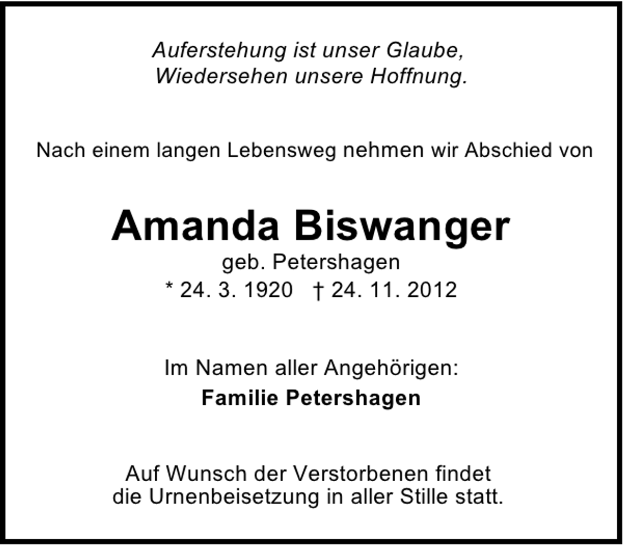 <p>Auferstehung ist unser Glaube,<br />Wiedersehen unsere Hoffnung.<br />Nach einem langen Lebensweg nehmen wir Abschied von</p><p>Amanda Biswanger<br />geb. Petershagen<br />* 24. 3. 1920 † 24. 11. 2012</p><p>Im Namen aller Angehörigen:<br />Familie Petershagen<br />Auf Wunsch der Verstorbenen findet<br />die Urnenbeisetzung in aller Stille statt.</p>