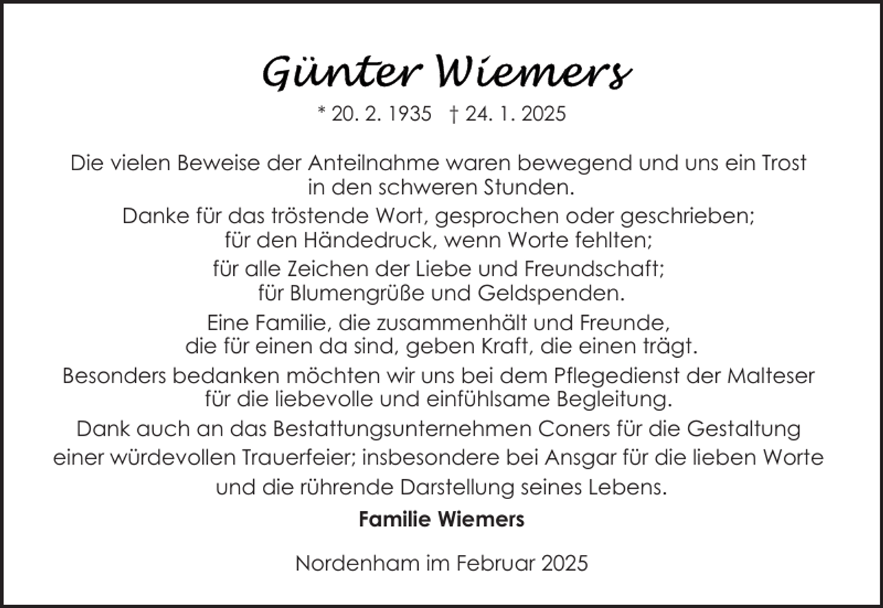 <p>* 20. 2. 1935 † 24. 1. 2025</p><p>Die vielen Beweise der Anteilnahme waren bewegend und uns ein Trost<br />in den schweren Stunden.<br />Danke für das tröstende Wort, gesprochen oder geschrieben;<br />für den Händedruck, wenn Worte fehlten;<br />für alle Zeichen der Liebe und Freundschaft;<br />für Blumengrüße und Geldspenden.<br />Eine Familie, die zusammenhält und Freunde,<br />die für einen da sind, geben Kraft, die einen trägt.<br />Besonders bedanken möchten wir uns bei dem Pflegedienst der Malteser<br />für die liebevolle und einfühlsame Begleitung.<br />Dank auch an das Bestattungsunternehmen Coners für die Gestaltung<br />einer würdevollen Trauerfeier; insbesondere bei Ansgar für die lieben Worte<br />und die rührende Darstellung seines Lebens.<br />Familie Wiemers<br />Nordenham im Februar 2025</p>