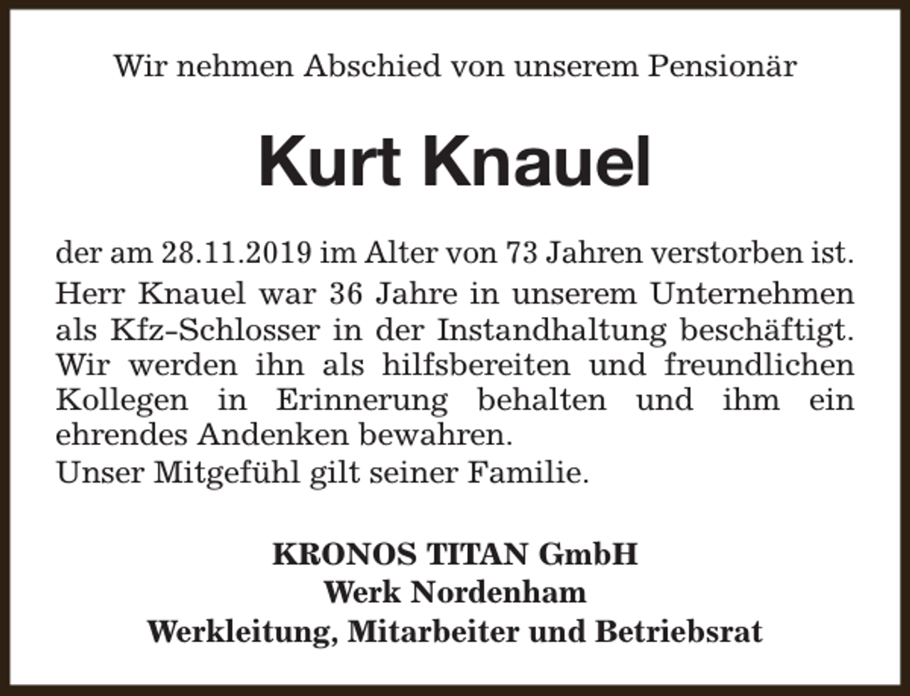 <p>Wir nehmen Abschied von unserem Pensionär</p><p>Kurt Knauel<br />der am 28.11.2019 im Alter von 73 Jahren verstorben ist.<br />Herr Knauel war 36 Jahre in unserem Unternehmen<br />als Kfz-Schlosser in der Instandhaltung beschäftigt.<br />Wir werden ihn als hilfsbereiten und freundlichen<br />Kollegen in Erinnerung behalten und ihm ein<br />ehrendes Andenken bewahren.<br />Unser Mitgefühl gilt seiner Familie.<br />KRONOS TITAN GmbH<br />Werk Nordenham<br />Werkleitung, Mitarbeiter und Betriebsrat</p>