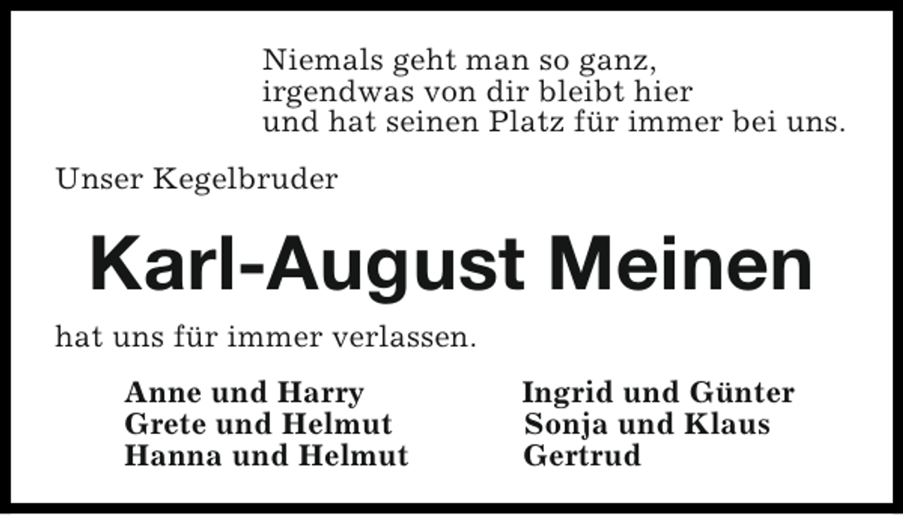 <p>Niemals geht man so ganz,<br />irgendwas von dir bleibt hier<br />und hat seinen Platz für immer bei uns.<br />Unser Kegelbruder</p><p>Karl-August Meinen</p><p>hat uns für immer verlassen.<br />Anne und Harry<br />Grete und Helmut<br />Hanna und Helmut</p><p>Ingrid und Günter<br />Sonja und Klaus<br />Gertrud</p>
