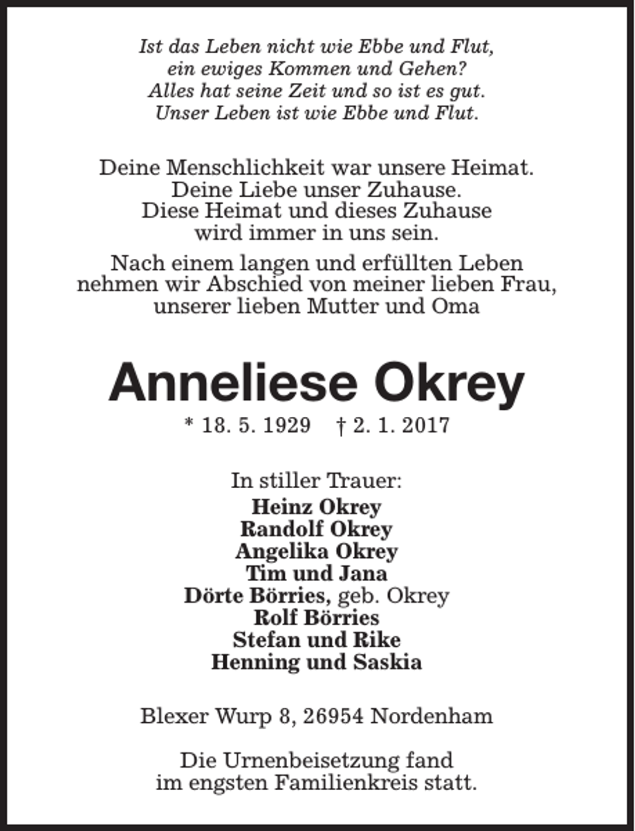 <p>Ist das Leben nicht wie Ebbe und Flut,<br />ein ewiges Kommen und Gehen?<br />Alles hat seine Zeit und so ist es gut.<br />Unser Leben ist wie Ebbe und Flut.</p><p>Deine Menschlichkeit war unsere Heimat.<br />Deine Liebe unser Zuhause.<br />Diese Heimat und dieses Zuhause<br />wird immer in uns sein.<br />Nach einem langen und erfüllten Leben<br />nehmen wir Abschied von meiner lieben Frau,<br />unserer lieben Mutter und Oma</p><p>Anneliese Okrey<br />* 18. 5. 1929</p><p>† 2. 1. 2017</p><p>In stiller Trauer:<br />Heinz Okrey<br />Randolf Okrey<br />Angelika Okrey<br />Tim und Jana<br />Dörte Börries, geb. Okrey<br />Rolf Börries<br />Stefan und Rike<br />Henning und Saskia<br />Blexer Wurp 8, 26954 Nordenham<br />Die Urnenbeisetzung fand<br />im engsten Familienkreis statt.</p>