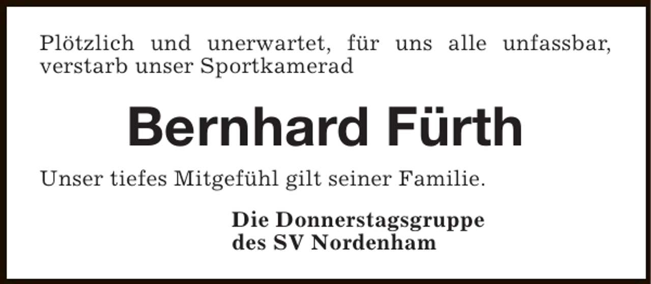 <p>Plötzlich und unerwartet, für uns alle unfassbar,<br />verstarb unser Sportkamerad</p><p>Bernhard Fürth</p><p>Unser tiefes Mitgefühl gilt seiner Familie.<br />Die Donnerstagsgruppe<br />des SV Nordenham</p>