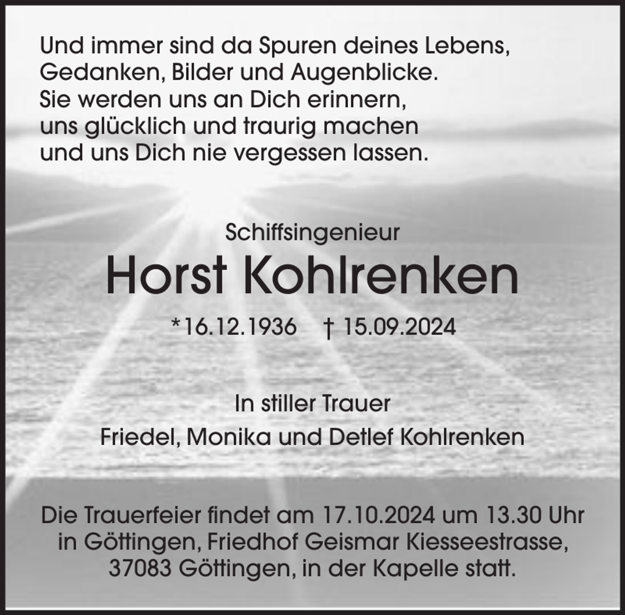 <p>Und immer sind da Spuren deines Lebens,<br />Gedanken, Bilder und Augenblicke.<br />Sie werden uns an Dich erinnern,<br />uns glücklich und traurig machen<br />und uns Dich nie vergessen lassen.<br />Schiffsingenieur</p><p>Horst Kohlrenken<br />*16.12.1936</p><p>† 15.09.2024</p><p>In stiller Trauer<br />Friedel, Monika und Detlef Kohlrenken<br />Die Trauerfeier findet am 17.10.2024 um 13.30 Uhr<br />in Göttingen, Friedhof Geismar Kiesseestrasse,<br />37083 Göttingen, in der Kapelle statt.</p>