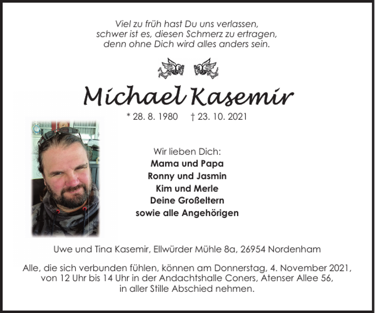 <p>Viel zu früh hast Du uns verlassen,<br />schwer ist es, diesen Schmerz zu ertragen,<br />denn ohne Dich wird alles anders sein.</p>
<p>* 28. 8. 1980</p>
<p>† 23. 10. 2021</p>
<p>Wir lieben Dich:<br />Mama und Papa<br />Ronny und Jasmin<br />Kim und Merle<br />Deine Großeltern<br />sowie alle Angehörigen</p>
<p>Uwe und Tina Kasemir, Ellwürder Mühle 8a, 26954 Nordenham<br />Alle, die sich verbunden fühlen, können am Donnerstag, 4. November 2021,<br />von 12 Uhr bis 14 Uhr in der Andachtshalle Coners, Atenser Allee 56,<br />in aller Stille Abschied nehmen.</p>