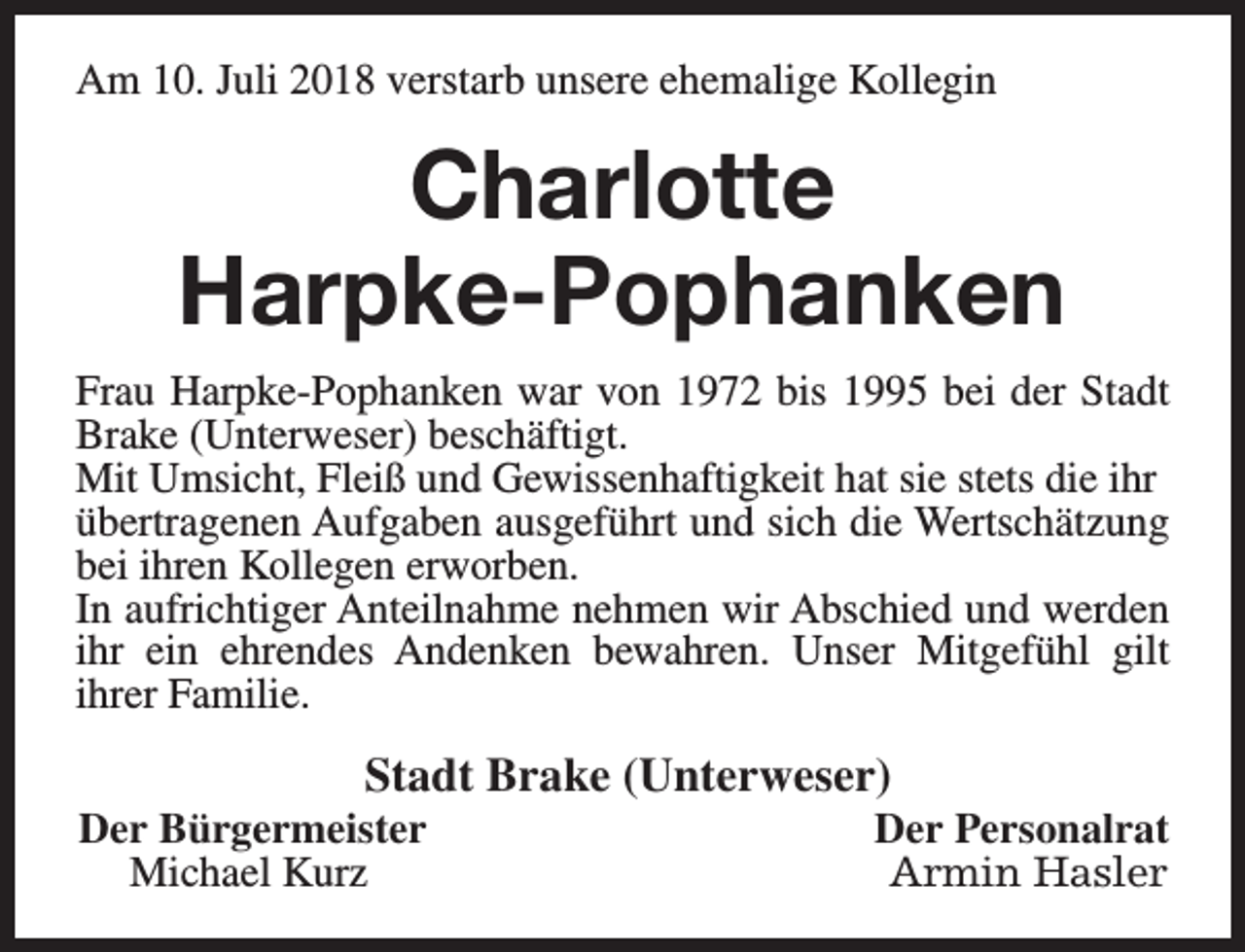 <p>Am 10. Juli 2018 verstarb unsere ehemalige Kollegin</p><p>Charlotte<br />Harpke-Pophanken<br />Frau Harpke-Pophanken war von 1972 bis 1995 bei der Stadt<br />Brake (Unterweser) beschäftigt.<br />Mit Umsicht, Fleiß und Gewissenhaftigkeit hat sie stets die ihr<br />übertragenen Aufgaben ausgeführt und sich die Wertschätzung<br />bei ihren Kollegen erworben.<br />In aufrichtiger Anteilnahme nehmen wir Abschied und werden<br />ihr ein ehrendes Andenken bewahren. Unser Mitgefühl gilt<br />ihrer Familie.</p><p>Stadt Brake (Unterweser)</p><p>Der Bürgermeister<br />Michael Kurz</p><p>Der Personalrat<br />Armin Hasler</p>