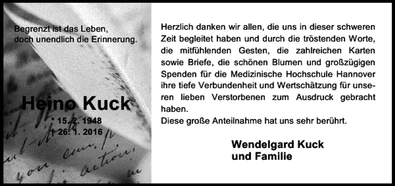 <p>Begrenzt ist das Leben,<br />doch unendlich die Erinnerung.</p><p>Heino Kuck<br />* 15. 2. 1948<br />† 26. 1. 2016</p><p>Herzlich danken wir allen, die uns in dieser schweren<br />Zeit begleitet haben und durch die tröstenden Worte,<br />die mitfühlenden Gesten, die zahlreichen Karten<br />sowie Briefe, die schönen Blumen und großzügigen<br />Spenden für die Medizinische Hochschule Hannover<br />ihre tiefe Verbundenheit und Wertschätzung für unseren lieben Verstorbenen zum Ausdruck gebracht<br />haben.<br />Diese große Anteilnahme hat uns sehr berührt.</p><p>Wendelgard Kuck<br />und Familie</p>