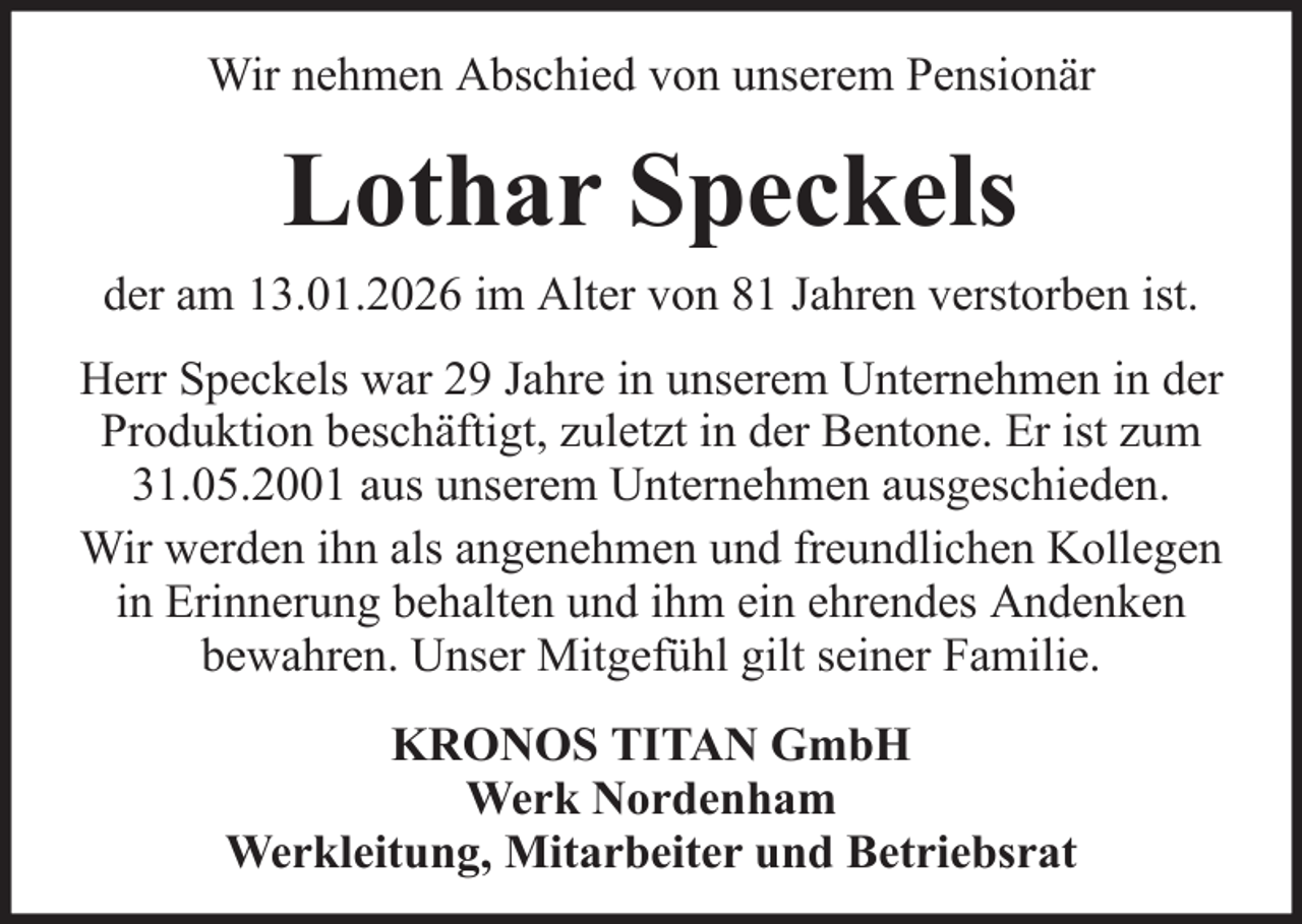 <p>Wir nehmen Abschied von unserem Pensionär</p><p>Lothar Speckels<br />der am 13.01.2026 im Alter von 81 Jahren verstorben ist.<br />Herr Speckels war 29 Jahre in unserem Unternehmen in der<br />Produktion beschäftigt, zuletzt in der Bentone. Er ist zum<br />31.05.2001 aus unserem Unternehmen ausgeschieden.<br />Wir werden ihn als angenehmen und freundlichen Kollegen<br />in Erinnerung behalten und ihm ein ehrendes Andenken<br />bewahren. Unser Mitgefühl gilt seiner Familie.<br />KRONOS TITAN GmbH<br />Werk Nordenham<br />Werkleitung, Mitarbeiter und Betriebsrat</p>