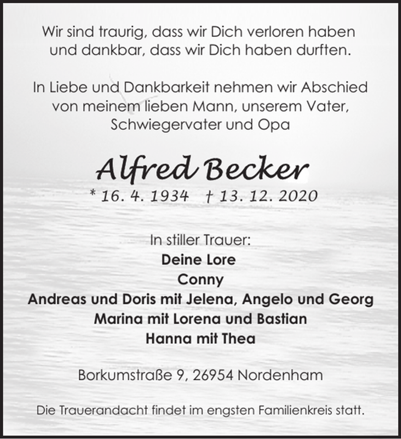 <p>Wir sind traurig, dass wir Dich verloren haben<br />und dankbar, dass wir Dich haben durften.<br />In Liebe und Dankbarkeit nehmen wir Abschied<br />von meinem lieben Mann, unserem Vater,<br />Schwiegervater und Opa</p><p>* 16. 4. 1934</p><p>† 13. 12. 2020</p><p>In stiller Trauer:<br />Deine Lore<br />Conny<br />Andreas und Doris mit Jelena, Angelo und Georg<br />Marina mit Lorena und Bastian<br />Hanna mit Thea<br />Borkumstraße 9, 26954 Nordenham<br />Die Trauerandacht findet im engsten Familienkreis statt.</p>