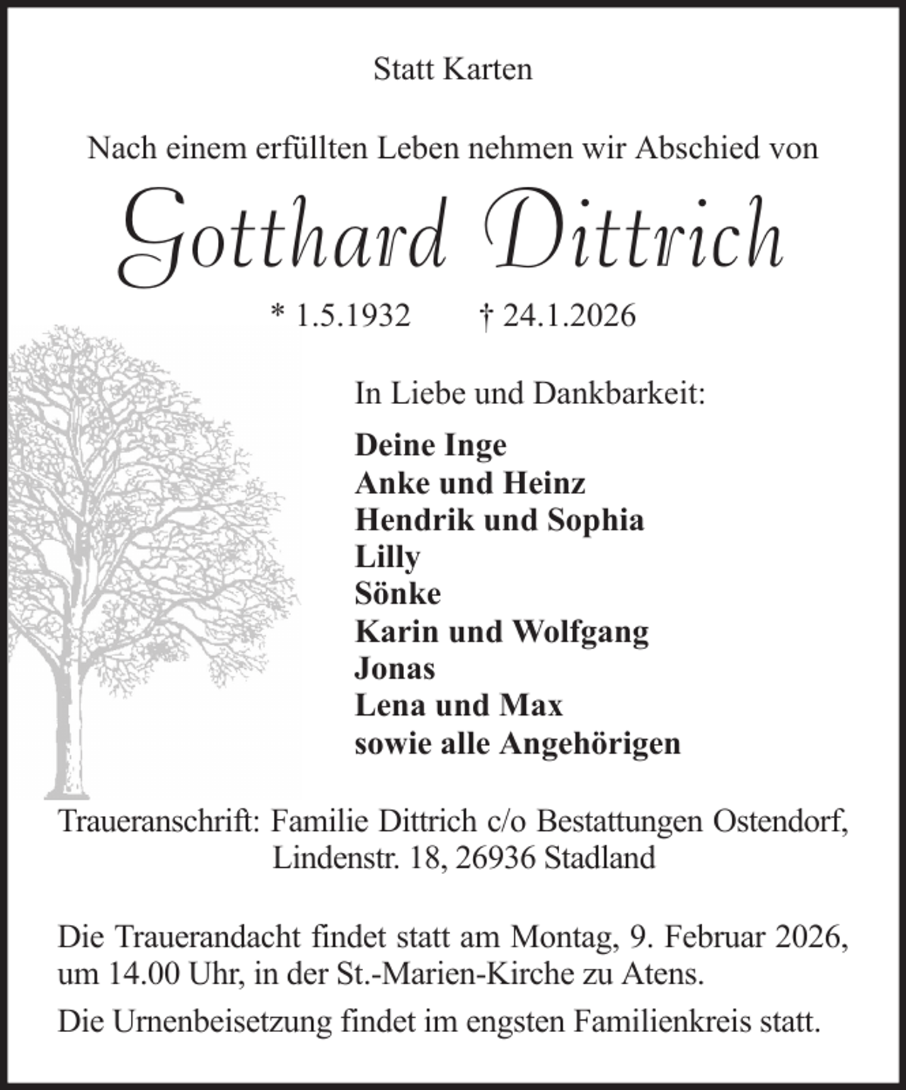 <p>Statt Karten<br />Nach einem erfüllten Leben nehmen wir Abschied von</p><p>Gotthard Dittrich<br />* 1.5.1932</p><p>† 24.1.2026</p><p>In Liebe und Dankbarkeit:<br />Deine Inge<br />Anke und Heinz<br />Hendrik und Sophia<br />Lilly<br />Sönke<br />Karin und Wolfgang<br />Jonas<br />Lena und Max<br />sowie alle Angehörigen<br />Traueranschrift: Familie Dittrich c/o Bestattungen Ostendorf,<br />Lindenstr. 18, 26936 Stadland<br />Die Trauerandacht findet statt am Montag, 9. Februar 2026,<br />um 14.00 Uhr, in der St.-Marien-Kirche zu Atens.<br />Die Urnenbeisetzung findet im engsten Familienkreis statt.</p>