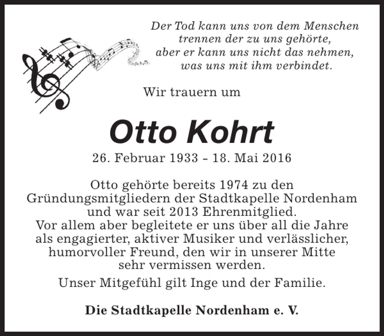 <p>Der Tod kann uns von dem Menschen<br />trennen der zu uns gehörte,<br />aber er kann uns nicht das nehmen,<br />was uns mit ihm verbindet.</p><p>Wir trauern um</p><p>Otto Kohrt</p><p>26. Februar 1933 - 18. Mai 2016<br />Otto gehörte bereits 1974 zu den<br />Gründungsmitgliedern der Stadtkapelle Nordenham<br />und war seit 2013 Ehrenmitglied.<br />Vor allem aber begleitete er uns über all die Jahre<br />als engagierter, aktiver Musiker und verlässlicher,<br />humorvoller Freund, den wir in unserer Mitte<br />sehr vermissen werden.<br />Unser Mitgefühl gilt Inge und der Familie.<br />Die Stadtkapelle Nordenham e. V.</p>
